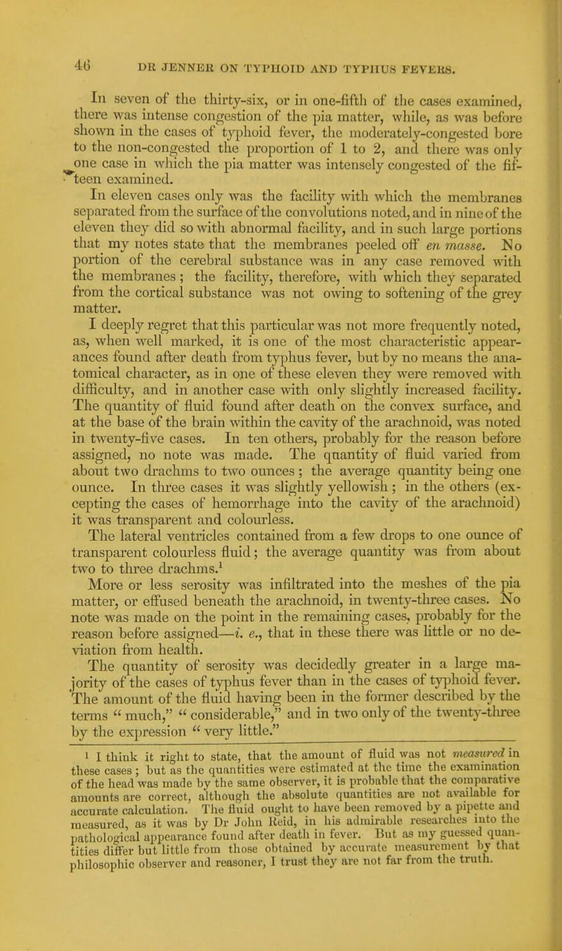 In seven of the thirty-six, or in one-fifth of the cases examined, there was intense congestion of the pia matter, while, as was before shown in the cases of typhoid fever, the moderately-congested bore to the non-congested the proportion of 1 to 2, and there was only ^one case in which the pia matter was intensely congested of the fit- teen examined. In eleven cases only was the facility with which the membranes separated from the sm-face of the convolutions noted, and in nine of the eleven they did so with abnormal facility, and in such large portions that my notes state that the membranes peeled off en masse. No portion of the cerebral substance was in any case removed with the membranes ; the facility, therefore, with which they separated from the cortical substance was not owing to softening of the grey matter. I deeply regret that this particular was not more frequently noted, as, when well marked, it is one of the most characteristic appear- ances found after death from tyi^hus fever, but by no means the ana- tomical character, as in one of these eleven they were removed with difficulty, and in another case with only slightly increased facility. The quantity of fluid found after death on the convex surface, and at the base of the brain within the cavity of the arachnoid, was noted in twenty-five cases. In ten others, probably for the reason before assigned, no note was made. The quantity of fluid varied from about two drachms to two ounces ; the average quantity being one ounce. In three cases it was slightly yellowish ; in the others (ex- cepting the cases of hemorrhage into the ca\'ity of the araclmoid) it was transparent and colourless. The lateral ventricles contained from a few drops to one ounce of transparent colourless fluid; the average quantity was from about two to three drachms.-^ More or less serosity was infiltrated into the meshes of the pia matter, or efiused beneath the arachnoid, in twenty-three cases. No note was made on the point in the remaining cases, probably for the reason before assigned—i. e., that in these there was little or no de- viation from health. The quantity of serosity was decidedly greater in a large ma- jority of the cases of typhus fever than in the cases of tyjihoid fever. The amount of the fluid having been in the former described by the terms  much,  considerable, and in two only of the twenty-tlu-ee by the expression  very little. 1 I think it riglit to state, that the amount of fluid was not measured in these cases; but as the quantities were estimated at the time the examination of the head was made by the same observer, it is probable that the comparative amounts are correct, although the absolute quantities are not available for accurate calculation. The fluid ought to have been removed by a ])ipettc and measured, as it was by Dr John Keid, in his admirable researches into the pathological appearance found after death in fever. But as my guessed quan- tities differ but little from those obtained by accurate measurement by that philosophic observer and reasoner, I trust they are not far from the truth.