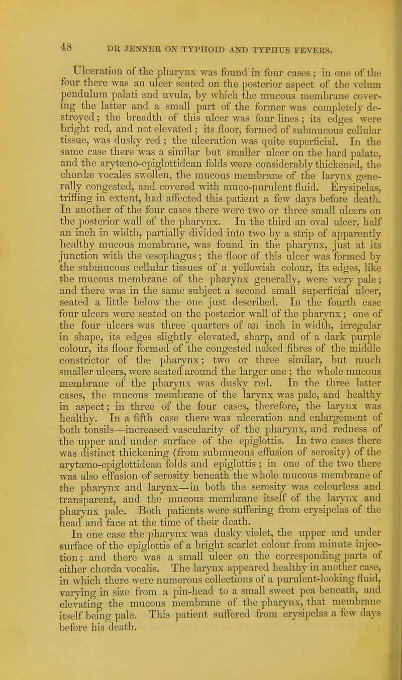 Ulceration of the pharynx was found in four cases ; in one of the fom- there was an ulcer seated on the posterior aspect of the velum pendulum palati and uvula, by which the mucous membrane cover- ing the latter and a small part of the former was completely de- stroyed ; the breadth of this ulcer was four lines; its edges were bright red, and not elevated ; its floor, formed of submucous cellular tissue, was dusky red ; the ulceration was quite supei-ficial. In the same case there was a similar but smaller ulcer on the hard palate, and the arytteno-epiglottidean folds were considerably thickened, the chordfB vocales swollen, the mucous membrane of the lai*vnx gene- rally congested, and covered with muco-purulent fluid. Erysipelas, trifling in extent, had affected this patient a few days before death. In another of the four cases there were two or three small ulcers on the posterior wall of the pharynx. In the third an oval vdcer, half an inch in width, partially divided into two by a strip of apparently healthy mucous membrane, was found m the pharynx, just at its junction with the oesophagus; the floor of this ulcer was formed by the submucous cellular tissues of a yellowish colour, its edges, hke the mucous membrane of the pharynx generally, were veiy pale; and there was in the same subject a second small superficial ulcer, seated a little below the one just described. In the fourth case four ulcers were seated on the posterior wall of the pharynx; one of the four ulcers was three quarters of an inch in width, u'regulai' in shape, its edges slightly elevated, sharp, and of a dark pm-ple colour, its floor formed of the congested naked fibres of the middle constrictor of the pharynx; two or three similar, but much smaller ulcers, were seated around the larger one ; the whole mucous membrane of the pharynx was dusky red. In the tlu'ee latter cases, the mucous membrane of the larynx was pale, and healthy in aspect; in three of the four cases, therefore, the larynx was healthy. In a fifth case there was ulceration and enlargement of both tonsils—increased vascularity of the pharynx, and redness of the upper and under surface of the epiglottis. In two cases there was distinct thickening (fi'om submucous effusion of serosity) of the arytEeno-epiglottidean folds and epiglottis ; in one of the two there was also effusion of serosity beneath the whole mucous membrane of the pharynx and larynx—in both the serosity was colourless and transparent, and the mucous membrane itself of the laiynx and pharynx pale. Both patients were suffering from eiysipelas of the head and face at the time of then- death. In one case the pharynx was dusky violet, the upper and under surface of the epiglottis of a bright scarlet colour from minute injec- tion ; and there was a small ulcer on the corresponding paits of either chorda vocahs. The larynx appeared healthy in another case, in which there were numerous collections of a pm-ulent-looking fluid, varying in size from a pin-head to a small sweet pea beneath, and elevating the mucous membrane of the pharynx, that membrane itself being pale. This patient suffered from erysipelas a few days before his death.