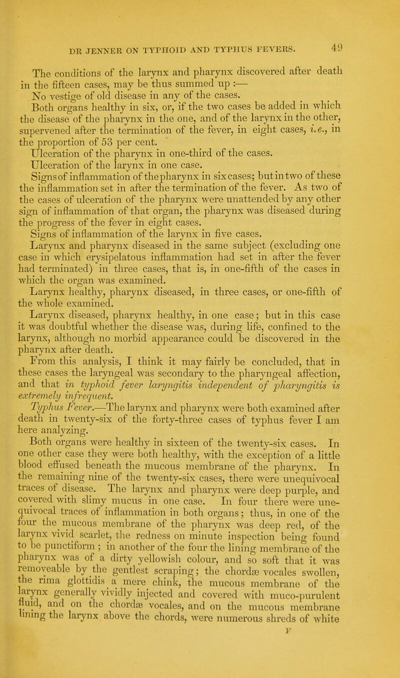 The conditions of the larynx and pharynx discovered after death in the fifteen cases, may be thus summed up :— No vestige of old disease in any of the cases. Both organs lieahliy in six, or, if the two cases be added in which the disease of the pharynx in the one, and of the larynx in the other, supervened after tlie termination of the fever, in eight cases, i.e., in the proportion of 53 per cent. Ulceration of the pharynx in one-third of the cases. Ulceration of the larynx in one case. Signs of inflammation of the pharynx in six cases; but in two of these the inflammation set in after the termination of the fever. As two of the cases of ulceration of the pharynx ■were imattended by any other sign of inflammation of that organ, the pharynx was diseased during the progress of the fever in eight cases. Signs of inflammation of the larynx in five cases. Larynx and pharynx diseased in the same subject (excluding one case in which erysipelatous inflammation had set in after the fever had terminated) in three cases, that is, in one-fifth of the cases in which the organ was examined. Larynx healthy, pharynx diseased, in three cases, or one-fifth of the whole examined. Larynx diseased, pharynx healthy, in one case; but in this case it was doubtful whether the disease was, during life, confined to the larynx, although no morbid appearance could be discovered in the pharynx after death. From this analysis, I think it may fau'ly be concluded, that in these cases the laryngeal was secondary to the pharyngeal affection, and that in typhoid fever laryngitis independent of pharyngitis is extremely infrequent. Typhus Fever.—The larynx and pharynx were both examined after death in twenty-six of the forty-three cases of typhus fever I am here analyzing. Both organs were healthy in sixteen of the twenty-six cases. In one other case they were both healthy, with the exception of a little blood effused beneath the mucous membrane of the pharynx. Li the remaining nine of the twenty-six cases, there were unequivocal traces of disease. The larynx and phaiynx were deep purple, and covered with slimy mucus in one case. In four there were une- quivocal traces of inflammation in both organs; thus, in one of the four the_ mucous membrane of the pharynx was deep red, of the larynx vivid scarlet, tlie redness on minute inspection being found to be punctiform ; in another of the four the lining membrane of the pharynx was of a dirty yellowish colour, and so soft that it Avas removeable by the gentlest scraping; the chordc^ vocales swollen, the nma glottidis a mere chink, the mucous membrane of the larynx generally vividly injected and covered with muco-purulent fluid, and on the chordte vocales, and on the mucous membrane linmg the laiynx above the chords, were numerous shreds of white