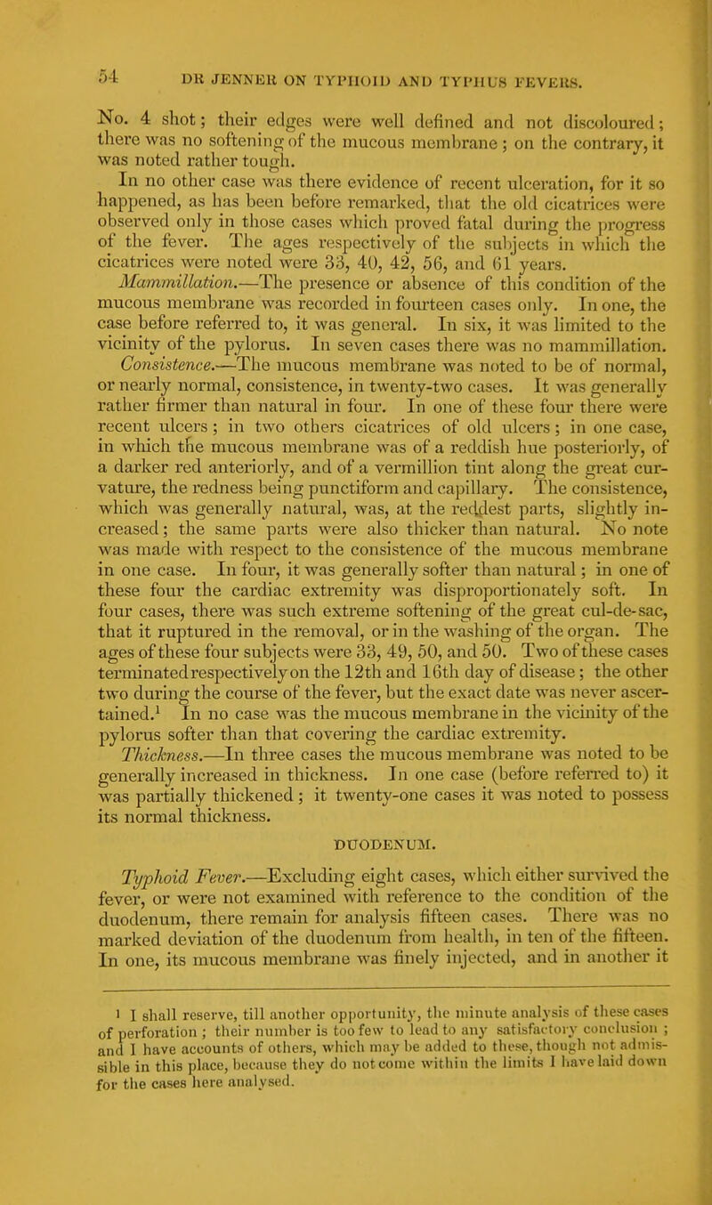 No. 4 shot; their edges were well defined and not discoloured; there was no softening of the mucous membrane ; on the contrary, it was noted rather tough. In no other case was there evidence of recent ulceration, for it so happened, as has been before remarked, tliat the old cicatrices were observed only in those cases which proved fatal during the progress of the fever. The ages respectively of the sulijects in which the cicatrices were noted were 33, 40, 42, 56, and 61 years. Mammillation.—The presence or absence of this condition of the mucous membrane was recorded in foui-teen cases only. In one, the case before referred to, it was general. In six, it was limited to the vicinity of the pylorus. In seven cases there was no mammillation. Consistence.—The mucous membrane was noted to be of normal, or nearly normal, consistence, in twenty-two cases. It was generally rather firmer than natural in four. In one of these fom' there were recent ulcers; in two others cicatrices of old ulcers; in one case, in which the mucous membrane was of a reddish hue posteriorly, of a darker red anteriorly, and of a vermillion tint along the great cur- vature, the redness being punctiform and capillaiy. The consistence, which was generally natural, was, at the reddest parts, slightly in- creased ; the same parts were also thicker than natui'al. No note was made with respect to the consistence of the mucous membrane in one case. In four, it was generally softer than natural; in one of these four the cardiac extremity was disproportionately soft. In four cases, there was such extreme softening of the great cul-de-sac, that it ruptured in the removal, or in the washing of the organ. The ages of these four subjects were 33, 49, 50, and 50. Two of these cases terminated respectively on the 12th and 16th day of disease; the other two during the course of the fever, but the exact date was never ascer- tained.^ In no case was the mucous membrane in the vicinity of the pylorus softer than that covering the cai'diac extremity. Thickness.—In three cases the mucous membrane was noted to be generally increased in thickness. In one case (before referred to) it was partially thickened ; it twenty-one cases it was noted to possess its normal thickness. DUODENUM. Typhoid Fever.—Excluding eight cases, which either survived the fever, or were not examined with reference to the condition of the duodenum, there remain for analysis fifteen cases. There was no marked deviation of the duodenum from health, in ten of the fifteen. In one, its mucous membrane was finely injected, and in another it 1 I shall reserve, till another opportunity, the minute analysis of these cases of perforation ; their number is too few to lead to any satisfactory conclusion ; and I have accounts of others, which may be added to these, though not admis- sible in this place, because they do not come within the limits I liavelaid down for the cases here aiuilysed.