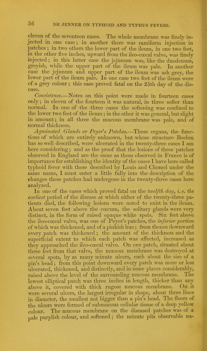 eleven of the seventeen cases. Tlie whole membrane was finely in- jected in one case; in another there was ramiform injection in patches ; in two othei-s the lower part of the ileum, in one two feet, in the other five inches, upward from the ileo-coecal valve, was finely- injected ; in this latter case the jejunum was, hke the duodenum, greyish, while the upper part of the ileum was pale. In another case the jejunum and upper part of the ileum was ash grey, the lower part of the ileum pale. In one case two feet of the ileum were of a grey colour; this case proved fatal on the 25th day of the dis- ease. Consistence.—Notes on this point were made in fomleen cases only; in eleven of the fourteen it was natural, in three softer than normal. In one of the three cases the softening was confined to the lower two feet of the ileum ; in the other it was general, but slight in amount; in all three the mucous membrane was pale, and of normal thiclmess. Agminated Glands or Peyer^s Patches.—These organs, the func- tions of which are entirely unknown, but whose structure Boehm has so well described, were ulcerated in the twenty-three cases I am here considering; and as the proof that the lesions of these patches observed in England are the same as those observed in France is of importance for establishing the identity of the cases I have here called typhoid fever with those described by Louis and Chomel under the same name, I must enter a little fully into the description of the changes these patches had undergone in the twenty-three cases here analyzed. In one of the cases Avhich proved fatal on the ticelfth day, i. e. the earliest period of the disease at which either of the twenty-three pa- tients died, the following lesions were noted to exist in the ileum. About seven feet above the coecum, the sohtary glands were very distinct, in the form of raised opaque white spots. Six feet above the ileo-cojcal valve, was one of Peyer's patches, the inferior j)ortion of which was thickened, and of a pinkish hue; from thence downward every patch was thickened; the amount of the thickness and the superficial extent to which each patch was affected, increased as they approached the ileo-coecal valve. On one patch, situated about three feet from that valve, the mucous membrane -was destroj'ed at several spots, by as many minute ulcers, each about the size of a pin's head; from this point downward every patch was more or less ulcerated, thickened, and distinctly, and in some places considerably, raised above the level of the sm-rounding mucous membrane. The lowest elliptical patch was three inches in length, thicker than any above it, covered with thick rugose mucous membrane. On it were several ulcers, the largest irregular in shape, about three lines in diameter, the smallest not bigger than a pin's head. The floors of the ulcers were formed of submucous cellular tissue of a deep yellow colour. The mucous membrane on the diseased patches was of a pale purplish coloui', and softened; the minute pits observable na-