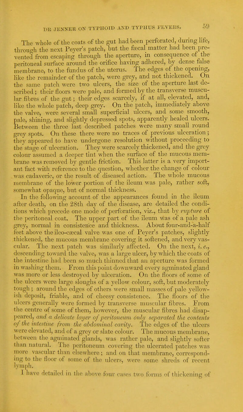 The whole of tlie coats of the gut had been perforated, during life, throuo-h the next Peyer's patch, but the fajcal matter had been pre- vented from escaping througli the aperture, in consequence of the peritoneal surface around the orifice having adhered, by dense false membrane, to the fundus of the uterus. The edges of the opening, like the remainder of the patch, were grey, and not thickened. On the same patch were two ulcers, the size of the aperture last de- scribed ; their floors were pale, and formed by the transverse muscu- lar fibres of the gut; their edges scarcely, if at all, elevated, and, like the whole patch, deep grey. On the patch, immediately above the valve, were several small superficial ulcers, and some smooth, pale, shining, and slightly depressed spots, apparently healed ulcers. Between the three last described patches were many small round gi-ey spots. On these there were no traces of previous ulceration; they appeared to have undergone resolution without proceeding to the stage of ulceration. They were scarcely thickened, and the grey colour assumed a deeper tint when the surface of the mucous mem- brane was removed by gentle fiiction. This latter is a very import- ant fact with reference to the question, whether the change of colour . was cadaveric, or the result of diseased action. The whole mucous membrane of the lower portion of the ileum was pale, rather soft, somewhat opaque, but of normal thickness. In the following account of the appearances found in the ileum after death, on the 28th day of the disease, are detailed the condi- tions which precede one mode of perforation, viz., that by rupture of the peritoneal coat. The upper part of the ileum was of a pale ash grey, normal in consistence and thickness. About four-and-a-half feet above the ileo-c£ecal valve was one of Peyer's patches, slightly thickened, the mucous membrane covering it softened, and very vas- cular. The next patch was similarly aft'ected. On the next, i. e., descending toward the valve, was a large ulcer, by which the coats of the intestine had been so much thinned that an aperture was formed in washing them. From this point downwai'd every agminated gland was more or less destroyed by ulceration. On the floors of some of the ulcers were large sloughs of a yellow coloui', soft, but moderately tough ; around the edges of others were small masses of pale yellow- ish deposit, fi'iable, and of cheesy consistence. The floors of the ulcers generally were formed by transverse muscular fibres. From the centre of some of them, however, the muscular fibres had disap- peared, and a delicate layer o f peritoneum only separated the contents of the intestine from the abdominal cavity. The edges of the ulcers were elevated, and of a grey or slate colour. The mucous membrane, between the agminated glands, was rather pale, and slightly softer than natural. The peritoneum covering the ulcerated patches Avas moi-e vascular than elsewhere; and on that membrane, correspond- ing to the floor of some of the ulcers, were some shreds of recent lymph. I have detailed in the above four cases two forms of thickening of