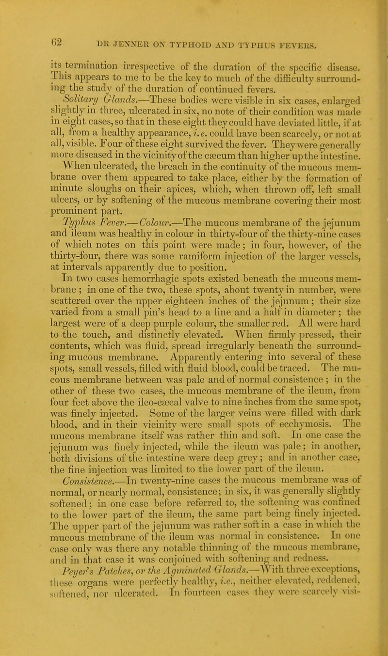 its termination irrespective of the duration of tlie specific disease. Tliis appears to me to be the key to much of the difficulty suiTound- ing the study of the duration of continued fevers. ^ Solitary Glands.—Tliese bodies were visiljle in six cases, enlarged slightly in three, ulcerated in six, no note of their condition was made in ei^-ht cases, so that in these eight they could have deviated little, if at all, from a healthy appearance, i.e. could have been scarcely, or not at all, visible. Fom' of these eight survived the fever. They were generally more diseased in the vicinity of the cEecum than higher up the intestine. When ulcerated, the breach in the continuity of the mucous mem- brane over them appeared to take place, either by the formation of minute sloughs on their apices, which, when thrown off, left small ulcers, or by softening of the mucous membrane covering their most prominent part. Typhus Fever.— Colour.—The mucous membrane of the jejunum and ileum was healthy in colour in thirty-four of the thirty-nine cases of which notes on this point were made; in four, however, of the thirty-four, there was some ramiform injection of the larger vessels, at intervals apparently due to position. In two cases hemorrhagic spots existed beneath the mucous mem- brane ; in one of the two, these spots, about twenty in number, were scattered over the upper eighteen inches of the jejunum; their size varied from a small pin's head to a line and a half in diameter; the largest were of a deep purple colour, the smaller red. All were hard to the touch, and distinctly elevated. When fii'mly pressed, their contents, wliich was fluid, spread irregularly beneath the suiTound- ing raucous membrane. Apparently entering into several of these spots, small vessels, filled with fluid blood, could be traced. The mu- cous membrane between was pale and of normal consistence ; in the other of these two cases, the mucous membrane of the ileum, fi.'om four feet above the ileo-c3ecal valve to nine inches fi'om the same spot, was finely injected. Some of the larger veins were filled with dai'k blood, and in their vicinity Avere small spots of ecchymosis. The mucous membrane itself was rather thin and soft. In one case the jejunum was finely injected, while the ileum was pale; in another, both divisions of the intestine were deep grey; and in another case, the fine injection was limited to the lower part of the ileum. Consistence.—In twenty-nine cases the mucous membrane was of normal, or nearly normal, consistence; in six, it was generally slightly softened; in one case before referred to, the softening was confined to the lower part of the ileum, the same part being finely injected. The upper part of the jejunum was rather soft in a case in which the mucous membrane of the ileum was normal in consistence. Li one case only was there any notable thinning of the mucous membrane, ;md in that case it was conjoined with softening and redness. Peyer's Patches, or the Agminated Glands.—AVith three exce])tions, tiiese organs were perfectly healthy, ?.<?., neither elevated, reddened, softened, nor ulcerated. In fourteen cases they wore sc;u-ccly visi-