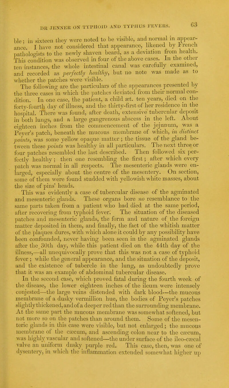 ble; in sixteen they were noted to be visible, and normal in appear- ance. I have not considered that appearance, Ukened by French patholoo-ists to tlie newly shaven beard, as a deviation froni health. This condition was observed in four of the above cases. In the other ten instances, the whole intestinal canal was carefully examnied, and recorded as perfedhj healthy, but no note was made as to whether the patches were visible. The following are the particulars of the appearances presented by the three cases in which the patches deviated from their normal con- dition. In one case, the patient, a child iet. ten years, died on the forty-fourth day of illness, and the thirty-first of her residence in the hospital. There was found, after death, extensive tubercular deposit in both lungs, and a large gangrenous abscess in the left. About eio-hteen niches from the commencement of the jejunum, was a Peyer's patch, beneath the mucous membrane of which, in distinct points, was some yellow opaque matter; the tissue of the gland be- tween these points was healthy in all particulars. The next three or four patches resembled the last described. Then followed six per- fectly healthy; then one resembhng the first; after which every patch was normal in all respects. The mesenteric glands were en- larged, especially about the centre of the mesentery. On section, some of them were found studded with yellowish white masses, about the size of pins' heads. This was evidently a case of tubercular disease of the agminated and mesenteric glands. These organs bore no resemblance to the same parts taken from a patient who had died at the same period, after recovering from typhoid fever. The situation of the diseased patches and mesenteric glands, the form and nature of the foreign matter deposited in them, and finally, the fact of the whitish matter of the plaques dures, with which alone it could by any possibiUty have been confounded, never having been seen in the agminated glands after the 30th day, while this patient died on the 44th day of the illness,—all unequivocally prove that this was not a case of typhoid fever ; while the general appearance, and the situation of the deposit, and the existence of tubercle in the lung, as undoubtedly prove that it was an example of abdominal tubercular disease. In the second case, which proved fatal during the fourth week of the disease, the lower eighteen inches of the ileum were intensely conjested—the large veins distended with dark blood—the mucous membrane of a dusky vermillion hue, the bodies of Peyer's patches slightly thickened, and of a deeper red than the surrounding membrane. At the same part the mucous membrane was somewhat softened, but not more so on the patches than around them. Some of the mesen- teric glands in this case were visible, but not enlarged; the mucous membrane of the caacum, and ascending colon near to the caecum, was highly vascular and softened—the under surface of the ileo-coacal valve an uniform dusky purple red. This case, then, was one of dysentery, in which the inflammation extended somewhat higher up
