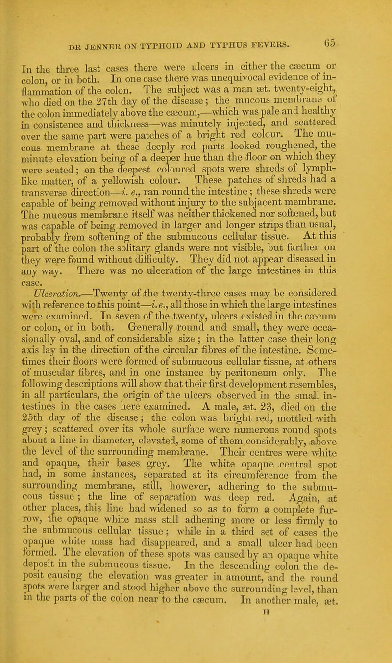 Go In the tliree last cases there were ulcers in either the csEcum or colon or in both. In one case there was unequivocal evidence of in- flammation of the colon. The subject was a man set. twenty-eight, who died on the 27th day of the disease; the mucous membrane of the colon immediately above the caecum,—which was pale and healthy in consistence and thickness—was minutely injected, and scattered over the same part were patches of a bright red colour. The mu- cous membrane at these deeply red parts looked roughened, the minute elevation being of a deeper hue than the floor on which they were seated; on the deepest coloured spots were shreds of lymph- like matter, of a yellowish colour. These patches of shreds had a transverse direction—i. e., ran round the intestine; these shreds were capable of being removed without injury to the subjacent membrane. The mucous membrane itself was neither thickened nor softened, but was capable of being removed in larger and longer strips than usual, probably from softening of the submucous cellular tissue. At this part of the colon the solitary glands were not visible, but farther on they were found without difficulty. They did not appear diseased in any way. There was no vdceration of the large intestines in this case. Ulceration.—Twenty of the twenty-three cases may be considered with reference to .this point—i.all those in which the large intestines were examined. In seven of the twenty, ulcers existed in the CEecum or colon, or in both. Generally round and small, they were occa- sionally oval, and of considerable size ; in the latter case their long axis lay in the direction of the circular fibres of the intestine. Some- times their floors were formed of submucous cellular tissue, at others of muscular fibres, and in one instance by peritoneum only. The following descriptions will show that theu' first development resembles, in all particulars, the origin of the ulcers observed in the small in- testines in the cases here examined. A male, set. 23, died on the 25th day of the disease; the colon was bright red, mottled with grey; scattered over its whole surface were numerous round sipots about a line in diameter, elevated, some of them considerably, above the level of the surrounding membrane. Then' centres were white and opaque, their bases grey. The white opaque .central spot had, in some instances, separated at its circumfei-ence from the surrounding membrane, still, however, adhering to the submu- cous tissue ; the hne of separation was deep red. Again, at other places, this Hne had widened so as to form a complete fur- row, the opaque white mass still adhering more or less firmly to the submucous cellular tissue; while in a third set of cases the opaque white mass had disappeared, and a small ulcer had been formed. The elevation of these spots was caused by an opaque white deposit in the submucous tissue. In the descending colon the de- posit causing the elevation was greater in amount, and the round spots were larger and stood higher above the surrounding level, than m the parts of the colon near to the caecum. In another male, jet.