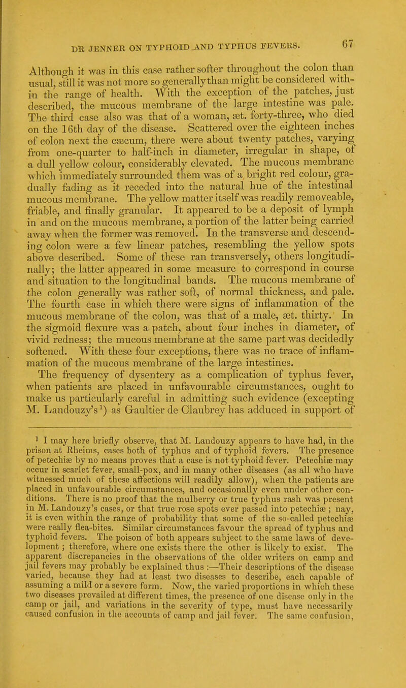 Although it was in this case rather softer throughout the colon than usual, still it was not more so generally than might be considered with- in the range of health. With the exception of the patches, just described, the mucous membrane of the large intestine was pale. The third case also was that of a woman, aat. forty-three, who died on the 16th day of the disease. Scattered over the eighteen inches of colon next the csecum, there were about twenty patches, varymg from one-quarter to half-inch in diameter, irregular in shape, of a dull yellow colom-, considerably elevated. The mucous membrane which immediately surrounded them was of a. bright red colour, gra- dually fading as it receded into the natural hue of the intestinal mucous membrane. The yellow matter itself was readily removeable, friable, and finally granular. It appeared to be a deposit of lymph in and on the mucous membrane, a portion of the latter being carried away when the former was removed. In the transverse and descend- ing colon were a few linear patches, resembling the yellow spots above described. Some of these ran transversely, others longitudi- nally; the latter appeared in some measure to correspond in com-se and situation to the longitudinal bands. The mucous membrane of the colon generally was rather soft, of normal thickness, and pale. The fourth case in which there were signs of inflammation of the mucous membrane of the colon, was that of a male, set. thii'ty. In the sigmoid flexure was a patch, about four inches in diameter, of vivid redness; the mucous membrane at the same part was decidedly softened. With these four exceptions, there was no trace of inflam- mation of the mucous membrane of the large intestines. The frequency of dysentery as a complication of typhus fever, when patients are placed in unfavourable circumstances, ought to make us particularly careful in admitting such evidence (excepting M. Landouzy's ^) as Gaultier de Claubrey has addu.ced in support of 1 I may here briefly observe, that M. Landouzy appears to have had, in the prison at Rheims, cases both of t^'phus and of typhoid fevers. The presence of petechise by no means proves that a case is not typhoid fever. Petechiae may occur in scarlet fever, small-pox, and in many other diseases (as all who have witnessed much of these aiFections will readily allow), when the patients are placed in unfavourable circumstances, and occasionally even under other con- ditions. There is no proof that the mulberry or true typhus rash was present in M. Landouzy's cases, or that true rose spots ever passed into petechia;; nay, it is even within the range of probability that some of the so-called petechia; were really flea-bites. Similar circumstances favour the spread of typlius and typhoid fevers. The poison of both appears subject to the same laws of deve- lopment ; therefore, where one exists there the other is likely to exist. The apparent discrepancies in the observations of the older writers on camp and jail fevers may probably be explained thus :—Their descriptions of the disease varied, because they had at least two diseases to describe, each capable of assuming a mild or a severe form. Now, the varied proportions in which these two diseases prevailed at diff^ercnt times, the presence of one disease only in the camp or jail, and variations in the severity of type, must have necessarily caused confusion in tlie accounts of camp and jail fever. The same confusion,