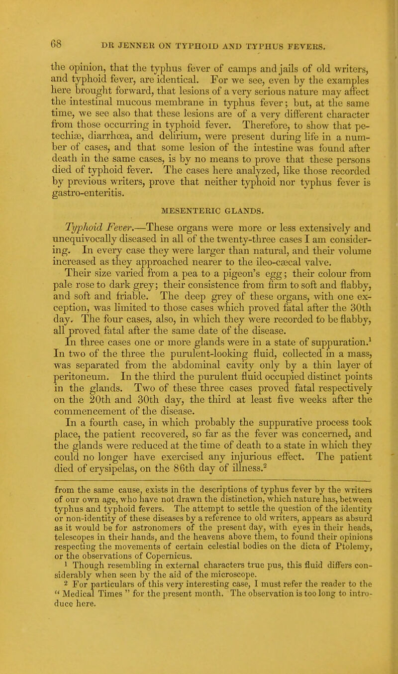 the opinion, that tlie typhus fever of camps and jails of old writers, and typhoid fever, are identical. For we see, even by tlie examples here^ brought forward, that lesions of a veiy serious nature may affect the intestinal mucous membrane in typhus fever; but, at the same time, we see also that these lesions are of a very different character fi-om those occurring in typhoid fever. Therefore, to show that pe- techia), diarrhoea, and delirium, were present during life in a num- ber of cases, and that some lesion of the intestine was found after death in the same cases, is by no means to prove that these persons died of typhoid fever. The cases here analyzed, hke those recorded by previous writers, prove that neither typhoid nor typhus fever is gastro-enteritis. MESENTERIC GLANDS. Typlioid Fever.—These organs were more or less extensively and unequivocally diseased in all of the twenty-three cases I am consider- ing. In every case they were larger than natural, and their volume increased as they approached nearer to the ileo-caecal valve. Their size varied from a pea to a pigeon's egg; theu colom* from pale rose to dai'k grey; their consistence from firm to soft and flabby, and soft and friable. The deep grey of these organs, with one ex- ception, was limited to those cases which proved fatal after the 30th day. The four cases, also, in which they were recorded to be flabby, all proved fatal after the same date of the disease. In three cases one or more glands were in a state of suppiu'ation.^ In two of the three the purulent-looking fluid, collected in a mass, was separated from the abdominal cavity only by a thin layer of peritoneum. In the tliird the purulent fluid occupied distmct points in the glands. Two of these three cases proved fatal respectively on the 20th and 30th day, the third at least five weeks after the commencement of the disease. In a fourth case, in which probably the suppurative process took place, the patient recovered, so far as the fever was concerned, and the glands were reduced at the time of death to a state in which they could no longer have exercised any injurious effect. The patient died of erysipelas, on the 86th day of illness.^ from the same cause, exists in the descriptions of typhus fever by the writers of our own age, who have not drawn the distinction, which nature has, between typhus and typhoid fevers. Tiie attempt to settle the question of the identity or non-identity of these diseases by a reference to old writers, appears as absurd as it would be for astronomers of the present day, with eyes in their heads, telescopes in their hands, and the heavens above them, to found their opinions I'especting the movements of certain celestial bodies on the dicta of Ptolemy, or the observations of Copernicus. 1 Though resembling m external characters true pus, this fluid differs con- siderably when seen by the aid of the microscope. 2 For particulars of this very interesting case, I must refer the reader to the  Medical Times  for the present month. The observation is too long to intro- duce here.