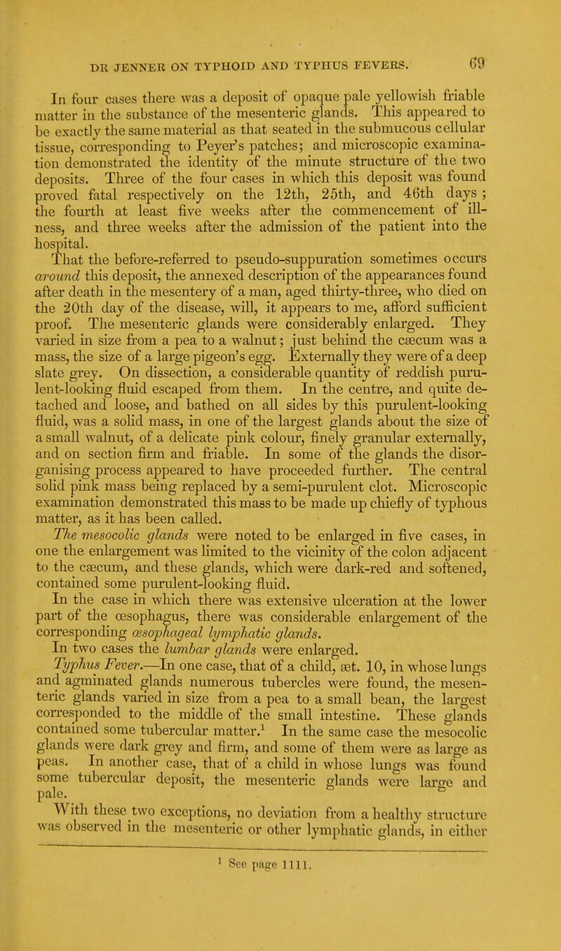 ^9 In four cases there was a deposit of opaque pale yellowish friable matter in the substance of the mesenteric glands. This appeared to be exactly the same material as that seated in the submucous cellular tissue, con-espondinff to Peyer's patches; and microscopic examina- tion demonstrated the identity of the minute structure of the two deposits. Three of the four cases in which this deposit was found proved fatal respectively on the 12th, 25th, and 4t5th days; the fourth at least five weeks after the commencement of ill- ness, and three weeks after the admission of the patient into the hospital. That the before-referred to pseudo-suppuration sometimes occurs around this deposit, the annexed description of the appearances found after death in the mesentery of a man, aged tliirty-three, who died on the 20th day of the disease, will, it appears to me, afford sufficient proof. The mesenteric glands were considerably enlarged. They varied in size from a pea to a walnut; just behind the caecum was a mass, the size of a large pigeon's egg. Externally they were of a deep slate grey. On dissection, a considerable quantity of reddish pui'u- lent-looking fluid escaped from them. In the centre, and quite de- tached and loose, and bathed on all sides by this purulent-looking fluid, was a sohd mass, in one of the largest glands about the size of a small walnut, of a delicate pink colour, finely granular externally, and on section firm and friable. In some of the glands the disor- ganising process appeared to have proceeded further. The central sohd pink mass being replaced by a semi-purulent clot. Microscopic examination demonstrated this mass to be made up chiefly of typhous matter, as it has been called. The mesocolic glands were noted to be enlarged in five cases, in one the enlargement was limited to the vicinity of the colon adjacent to the caecum, and these glands, which were dark-red and solitened, contained some purulent-looking fluid. In the case in which there was extensive ulceration at the lower part of the oesophagus, there was considerable enlargement of the corresponding (Esophageal lymphatic glands. In two cases the lumbar glands were enlarged. Typhus Fever.—In one case, that of a child, set. 10, in whose lungs and agminated glands numerous tubercles were found, the mesen- teric glands varied m size from a pea to a small bean, the largest corresponded to the middle of the small intestine. These glands contained some tubercular matter.^ In the same case the mesocolic glands were dark grey and firm, and some of them were as large as peas. In another case, that of a child in whose lungs was found some tubercular deposit, the mesentei-ic glands were laro-e and pale. ^ With these two exceptions, no deviation from a healthy structure was observed in the mesenteric or other lymphatic glands, in either See page 1111.