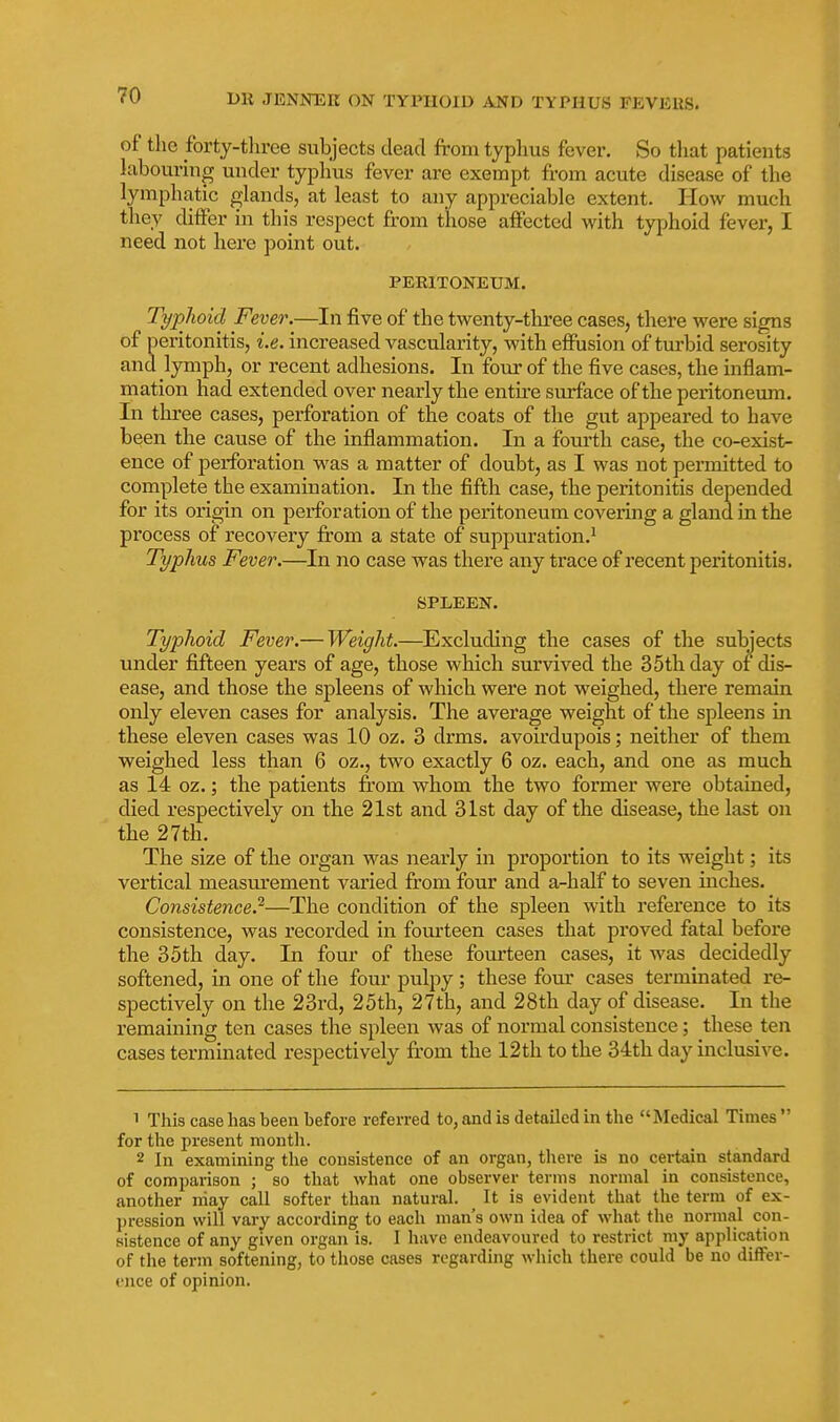 of the forty-three subjects dead from typhus fever. So tliat patients labouring under typhus fever are exempt from acute disease of the lymphatic glands, at least to any appreciable extent. How much they differ in this respect from those affected with typhoid fever, I need not here point out. PERITONEUM. Typhoid Fever.—In five of the twenty-three cases, there were signs of peritonitis, i.e. increased vascularity, with effusion of turbid serosity and lymph, or recent adhesions. In four of the five cases, the inflam- mation had extended over nearly the entire surface of the peritoneum. In three cases, perforation of the coats of the gut appeared to have been the cause of the inflammation. In a fom-th case, the co-exist- ence of perforation was a matter of doubt, as I was not permitted to complete the examination. In the fifth case, the peritonitis depended for its origin on perforation of the peritoneum covering a gland in the process of recovery from a state of suppuration.^ Typhus Fever.—In no case was there any trace of recent peritonitis. SPLEEN. Typhoid Fever.— Weight.—^Excluding the cases of the subjects under fifteen years of age, those which survived the 35th day of dis- ease, and those the spleens of which were not weighed, there remain only eleven cases for analysis. The average weight of the spleens in these eleven cases was 10 oz. 3 drms. avoirdupois; neither of them weighed less than 6 oz., two exactly 6 oz. each, and one as much as 14 oz.; the patients from whom the two former were obtained, died respectively on the 21st and 31st day of the disease, the last on the 27th. The size of the oi'gan was nearly in proportion to its weight; its vertical measm'ement varied from four and a-half to seven inches. Consistence.'^—The condition of the spleen with reference to its consistence, was recorded in fourteen cases that proved fatal before the 35th day. In four of these fourteen cases, it was decidedly softened, in one of the four pulpy; these four cases terminated re- spectively on the 23rd, 25th, 27th, and 28th day of disease. In the remaining ten cases the spleen was of normal consistence; these ten cases terminated respectively fi'om the 12th to the 34th day inclusive. 1 This case has been before referred to, and is detailed in the Medical Times  for the present month. 2 In examining the consistence of an organ, there is no certain standard of comparison ; so that what one observer terms normal in consistence, another niay call softer than natural. ^ It is evident that the term of ex- ])ression will vary according to each man's own idea of what the normal con- sistence of any given organ is. I have endeavoured to restrict my application of the term softening, to those cases regarding which there could be no difFer- t'nce of opinion.