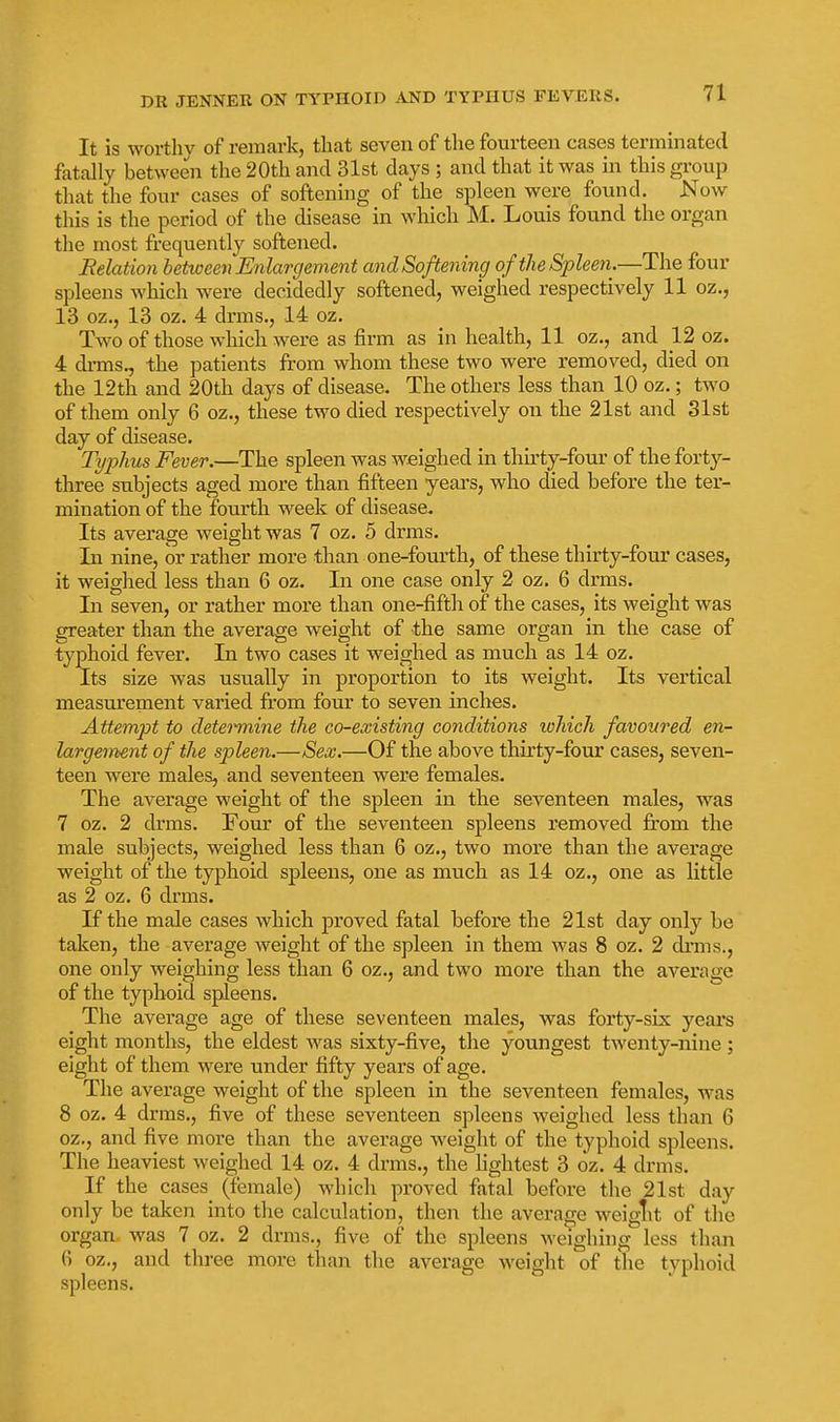 It is worthy of remark, that seven of the fourteen cases terminated fatally between the 20th and 31st days ; and that it was in this group that the four cases of softening of the spleen were found. Now this is the period of the disease in which M. Louis found the organ the most frequently softened. Belation between Enlargement andSoftening of the Spleen.—The four spleens which were decidedly softened, weighed respectively 11 oz,, 13 oz., 13 oz. 4 drms., 14 oz. Two of those which were as firm as in health, 11 oz., and 12 oz. 4 drms., the patients from whom these two were removed, died on the 12th and 20th days of disease. The others less than 10 oz.; two of them only 6 oz., these two died respectively on the 21st and 31st day of disease. Tijplius Fever.—The spleen was weighed in thirty-foui' of the forty- three subjects aged more than fifteen years, who died before the ter- mination of the fourth week of disease. Its average weight was 7 oz. 5 drms. In nine, or rather more than one-fourth, of these thirty-four cases, it weighed less than 6 oz. In one case only 2 oz. 6 drms. In seven, or rather more than one-fifth of the cases, its weight was greater than the average weight of the same organ in the case of typhoid fever. In two cases it weighed as much as 14 oz. Its size was usually in proportion to its weight. Its vertical measurement varied from four to seven inches. Attempt to determine the co-existing conditions lohich favoured en- largement of the spleen.—Sex.—Of the above thirty-four cases, seven- teen were males, and seventeen were females. The average weight of the spleen in the seventeen males, was 7 oz. 2 drms. Four of the seventeen spleens removed from the male subjects, weighed less than 6 oz,, two more than the average weight of the typhoid spleens, one as much as 14 oz., one as little as 2 oz. 6 drms. If the male cases which proved fatal before the 21st day only be taken, the average weight of the spleen in them was 8 oz. 2 drms., one only weighing less than 6 oz., and two more than the average of the typhoid spleens. The average age of these seventeen males, was forty-six yeai's eight months, the eldest was sixty-five, the youngest twenty-nine ; eight of them were under fifty years of age. The average weight of the spleen in the seventeen females, was 8 oz. 4 drms., five of these seventeen spleens weighed less than 6 oz,, and five more than the average weight of the typhoid spleens. The heaviest weighed 14 oz, 4 drms., the lightest 3 oz. 4 drms. If the cases (female) which proved fatal before the 21st day only be taken into the calculation, then the average weiglit of the organ was 7 oz. 2 drms., five of the spleens weighing less than G oz., and three more thaii the average weight of the typhoid spleens.