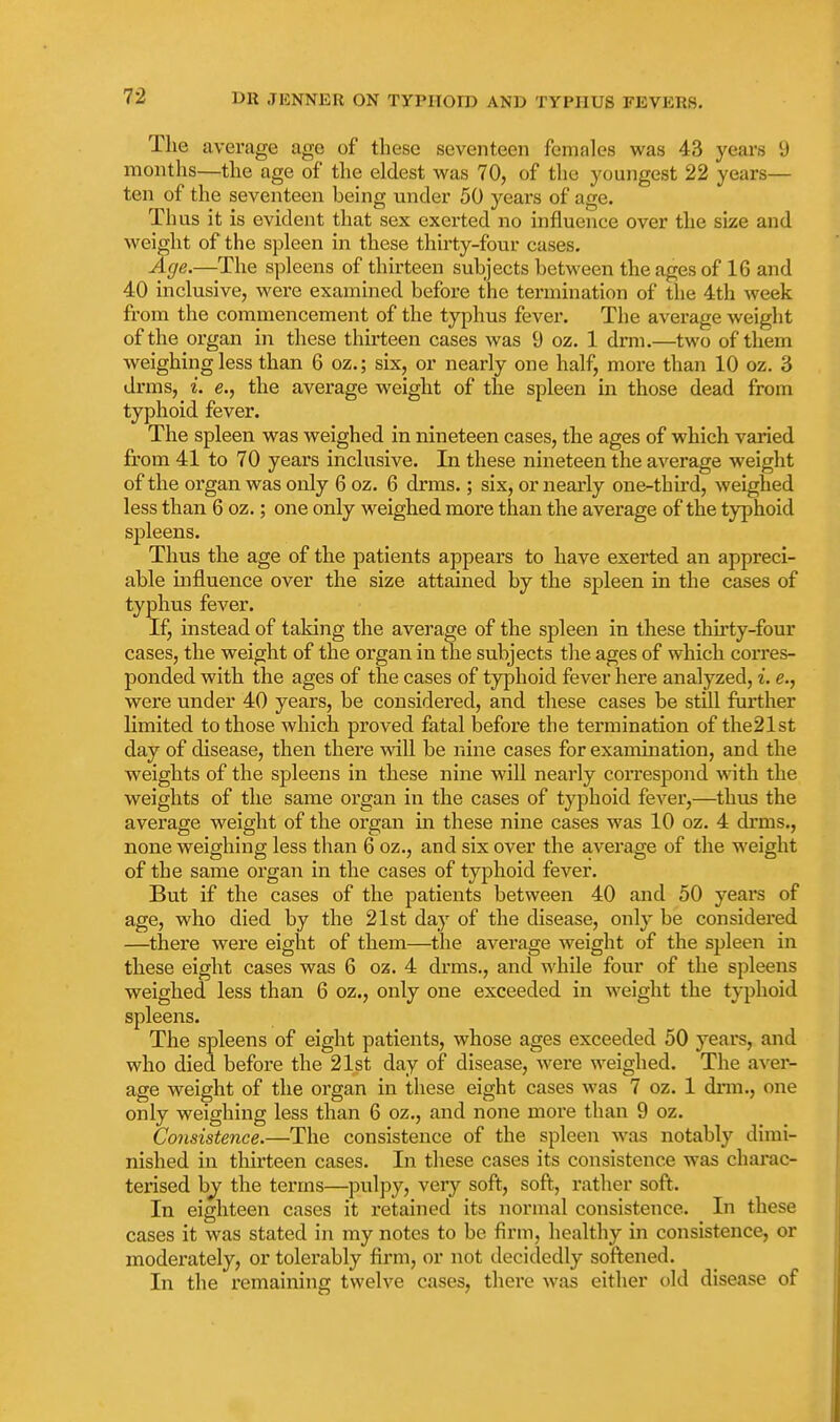 The average age of these seventeen females was 43 years 9 months—the age of the eldest was 70, of tlie youngest 22 years— ten of the seventeen being under 50 years of age. Thus it is evident that sex exerted no influence over the size and weight of the spleen in these thirty-four cases. Age.—The spleens of thirteen subjects between the ages of 16 and 40 inclusive, were examined before the termination of the 4th week from the commencement of the typhus fever. The average weight of the organ in these thirteen cases was 9 oz. 1 drm.—two of them weighing less than 6 oz.; six, or nearly one half, more than 10 oz. 3 drms, i. e., the average weight of the spleen in those dead from typhoid fever. The spleen was weighed in nineteen cases, the ages of which varied from 41 to 70 years inclusive. In these nineteen the average weight of the organ was only 6 oz. 6 drms.; six, or nearly one-third, weighed less than 6 oz.; one only weighed more than the average of the typhoid spleens. Thus the age of the patients appears to have exerted an appreci- able influence over the size attained by the spleen in the cases of typhus fever. If, instead of taking the average of the spleen in these thu'ty-four cases, the weight of the organ in the subjects the ages of which corres- ponded with the ages of the cases of typhoid fever here analyzed, i. e., were under 40 years, be considered, and these cases be still further limited to those which proved fatal before the termination of the21st day of disease, then there will be nine cases for examination, and the weights of the spleens in these nine will nearly coiTespond with the weights of the same ox'gan in the cases of typhoid fever,—thus the average weight of the organ in these nine cases was 10 oz. 4 drms., none weighing less than 6 oz., and six over the average of the weight of the same organ in the cases of typhoid fever. But if the cases of the patients between 40 and 50 years of age, who died by the 21st day of the disease, only be considered —there were eight of them—the average weight of the spleen in these eight cases was 6 oz. 4 drms., and while four of the spleens weighed less than 6 oz., only one exceeded in weight the typhoid spleens. The spleens of eight patients, whose ages exceeded 50 years, and who died before the 21st day of disease, were weighed. The aver- age weight of the organ in these eight cases was 7 oz. 1 dnn., one only weighing less than 6 oz., and none more than 9 oz. Consistence.—The consistence of the spleen was notably dimi- nished in thirteen cases. In these cases its consistence was charac- terised by the terms—pulpy, very soft, soft, rather soft. In eighteen cases it retained its normal consistence. In these cases it was stated in my notes to be firm, healthy in consistence, or moderately, or tolerably firm, or not decidedly sofi:ened. In the remaining twelve cases, there was either old disease of