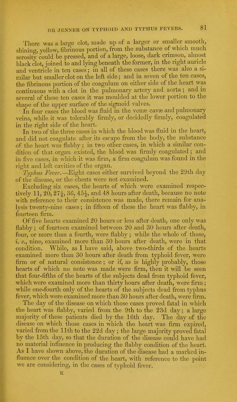 There was a large clot, made up of a larger or smaller smooth, shiniiicr, yellow, fibrinous portion, from the substance of which much serosity could be pressed, and of a large, loose, dark crimson, almost black clot, joined to and lying beneath the former, in the right auricle and ventricle in ten cases; in all of these cases there was also a si- milar but smaller clot on the left side; and in seven of the ten cases, the fibrinous portion of the coagulum on either side of the heart was continuous Avith a clot in the pulmonaiy artery and aorta ; and in several of these ten cases it was moulded at the lower portion to the shape of the upper surface of the sigmoid valves. In four cases the blood was fluid in the ven^ cavae and pulmonary veins, while it was tolerably firmly, or decidedly firmly, coagulated in the right side of the heart. In two of the three cases in which the blood was fluid in the heart, and did not coagulate after its escape from the body, the substance of the heart was flabby ; in two other cases, in which a similar con- dition of that organ existed, the blood was firmly coagulated; and in five cases, in which it was firm, a firm coagulum was found in the right and left cavities of the organ. Typhus Fever.—Eight cases either surAdved beyond the 29 th day of the disease, or the chests were not examined. Excluding six cases, the hearts of which were examined respec- tively 11, 20, 36, 45-^, and 48 hours after death, because no note with reference to their consistence was made, there remain for ana- lysis twenty-nine cases; in fifteen of these the heart was flabby, in fourteen firm. Of five hearts examined 20 hours or less after death, one only was flabby; of fourteen examined between 20 and 30 hours after death, four, or more than a fourth, were flabby; while the whole of those, i. e., nuie, examined more than 30 hours after death, were in that condition. While, as I have said, above two-thirds of the hearts examined more than 30 hours after death from typhoid fever, were firm or of natural consistence; or if, as is highly probably, those hearts of which no note was made were firm, then it will be seen that four-fifths of the hearts of the subjects dead from typhoid fever, which were examined more than thirty hours after death, were firm; while one-fourth only of the hearts of the subjects dead fi'om t}^hus fever, which were examined more than 30 hours after death, were firm. The day of the disease on which those cases proved fatal in which the heart was flabby, varied fi'om the 9th to the 23d day; a large majority of these patients died by the 16th day. The day of the disease on which those cases in which the heart was firm expired, vaiied from the 11th to the 22d day ; the large majority proved fatal by the 15th day, so that the duration of the disease could have had no material influence in producing the flabby condition of the heai't. As I have shown above, the duration of the disease had a marked in- fluence over the condition of the heart, with reference to the point we ai-e considering, in the cases of typhoid fever. K