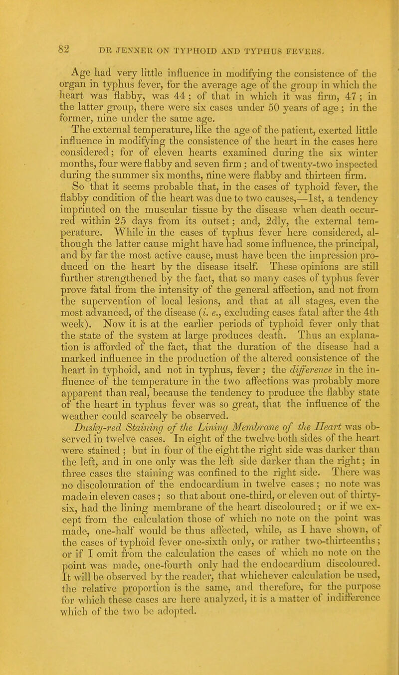 Age had very little influence in modifying the consistence of the organ in typhus fever, for the average age of the group in which the heart was flabby, was 44; of that in which it was firm, 47 ; in the latter group, there were six cases under 50 years of age; in the former, nine under the same age. The external temperature, like the age of the patient, exerted little influence in modifying the consistence of the heart in the cases here considered; for of eleven hearts examined during the six winter months, fou.r were flabby and seven firm ; and of twenty-two inspected during the summer six months, nine were flabby and thirteen firm. So that it seems probable that, in the cases of typhoid fever, the flabby condition of the heart was due to two causes,—1st, a tendency imprinted on the muscular tissue by the disease when death occur- red within 25 days from its outset; and, 2dly, the external tem- perature. Wliile in the cases of typhus fever here considered, al- though the latter cause might have had some influence, the principal, and by far the most active cause, must have been the impression pro- du.ced on the heart by the disease itself. These opinions are still ftirther strengthened by the fact, that so many cases of typhus fever prove fatal from the intensity of the general affection, and not fi-om the supervention of local lesions, and that at all stages, even the most advanced, of the disease (^. e., excluding cases fatal after the 4th week). Now it is at the earlier periods of typhoid fever only that the state of the system at large produces death. Thus an explana- tion is afforded of the fact, that the duration of the disease had a marked influence in the production of the altered consistence of the heart in typhoid, and not in typhus, fever; the difference in the in- fluence of the temperature in the two affections was probably more apparent than real, because the tendency to produce the flabby state of the heart in tj^hus fever was so great, that the influence of the weather could scarcely be observed. Dusky-red Staining of the Lining Membrane of the Heart was ob- served in twelve cases. In eight of the twelve both sides of the heart were stained ; but in fom- of the eight the right side was darker than the left, and in one only was the left side darker than the right; in three cases the staining was confined to the right side. Tliere was no discolom'ation of the endocardium in twelve cases ; no note was made in eleven cases ; so that about one-third, or eleven out of thirty- six, had the lining membrane of the heart discoloured; or if we ex- cept from the calculation those of which no note on the point was made, one-half would be thus affected, while, as I have shown, of the cases of typhoid fever one-sixth only, or rather two-thirteenths; or if I omit from the calculation the cases of which no note on the point was made, one-fourth only had the endocardium discoloured. It will be observed by the reader, that whichever calculation be used, the relative proportion is the same, and therefore, for the purpose tor which these cases are here analyzed, it is a matter of indifference wliich of the two be adopted.