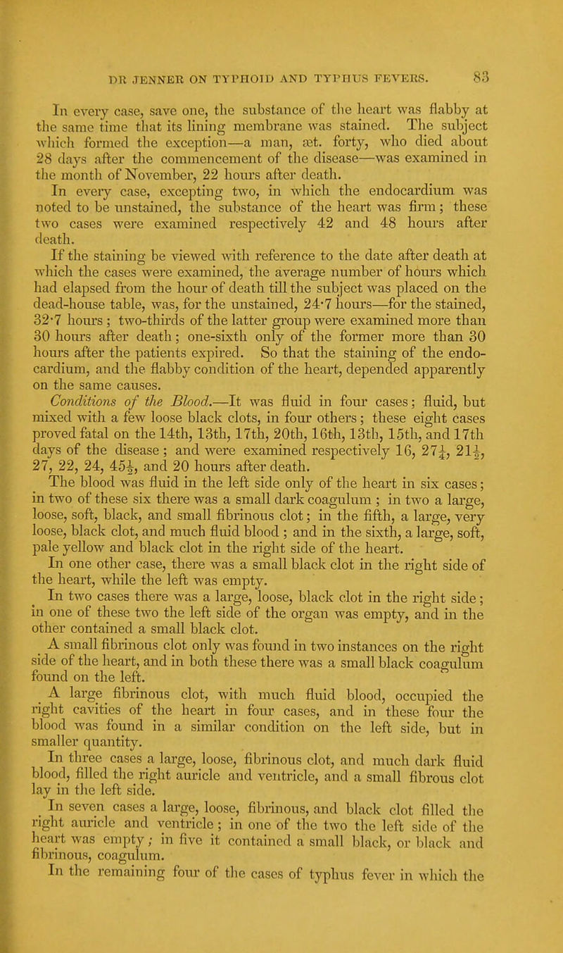 In every case, save one, the substance of the heart was flabby at the same time that its Hning membrane was stained. The subject wliich formed tlie exception—a man, tet. forty, who died about 28 days after the commencement of the disease—was examined in the month of November, 22 hours after death. In eveiy case, excepting two, in wliich the endocardium was noted to be unstained, the substance of the heart was firm; these two cases were examined respectively 42 and 48 hours after death. If the staining be viewed wath reference to the date after death at which the cases were examined, the average number of hours which had elapsed from the hour of death till the subject was placed on the dead-house table, was, for the unstained, 24*7 hours—for the stained, 32'7 hom's ; two-thirds of the latter group were examined more than 30 hom's after death; one-sixth only of the former more than 30 hours after the patients expired. So that the staining of the endo- cardium, and the flabby condition of the heart, depended apparently on the same causes. Conditions of the Blood.—It was fluid in four cases; fluid, but mixed with a few loose black clots, in four others; these eight cases proved fatal on the 14th, 13th, 17th, 20th, 16th, 13th, 15th, and 17th days of the disease ; and were examined respectively 16, 27;^, 21^, 27, 22, 24, 45^, and 20 hours after death. The blood was fluid in the left side only of the heart in six cases; in two of these six there was a small dark coagulum ; in two a large, loose, soft, black, and small fibrinous clot; in the fifth, a large, very loose, black clot, and much fluid blood ; and in the sixth, a large, soft, pale yellow and black clot in the right side of the heart. In one other case, there was a small black clot in the right side of the heart, while the left was empty. In two cases there was a large, loose, black clot in the right side; in one of these two the left side of the organ was empty, and in the other contained a small black clot. ^ A small fibrinous clot only was found in two instances on the right side of the heart, and in both these there was a small black coagulum found on the left. _ A large fibrinous clot, with much fluid blood, occupied the right cavities of the heart in four cases, and in these four the blood was found in a similar condition on the left side, but in smaller quantity. In three cases a large, loose, fibrinous clot, and much dark fluid blood, filled the right auricle and ventricle, and a small fibrous clot lay in the left side. In seven cases a large, loose, fibrinous, and black clot filled the right aiu-icle and ventricle; in one of the two the left side of the heart was empty; in five it contained a small black, or black and fibrinous, coagulum. In the remaining four of the cases of typhus fever in which the