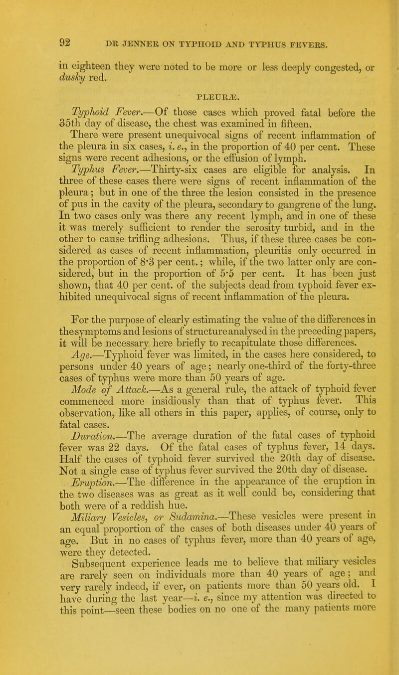 in eighteen they were noted to be more or less deeply congested, or dusky red. PLETJRiE. Typhoid Fever.—Of those cases which proved fatal before the 35th day of disease, the chest was examined in fifteen. There were present unequivocal signs of recent inflammation of the pleura in six cases, i. e., in the proportion of 40 per cent. These signs were recent adhesions, or the effusion of lymph. Typhus Fever.—Thirty-six cases are eligible for analysis. In three of these cases there were signs of recent inflammation of the pleura; but in one of the three the lesion consisted in the presence of pus in the cavity of the pleura, secondary to gangrene of the lung. In two cases only was there any recent lymph, and in one of these it was merely sufficient to render the serosity turbid, and in the other to cause trifling adhesions. Thus, if these three cases be con- sidered as cases of recent inflammation, pleuritis only occurred in the proportion of 8'3 per cent.; while, if the two latter only are con- sidered, but in the proportion of 5*5 per cent. It has been just shown, that 40 per cent, of the subjects dead firom typhoid fever ex- hibited unequivocal signs of recent inflammation of the pleura. For the purpose of clearly estimating the value of the difierences in the symptoms and lesions of structure analysed in the preceduig papers, it wiU be necessary here briefly to recapitulate those differences. Age.—Typhoid fever was limited, in the cases here considered, to persons under 40 years of age; nearly one-third of the forty-three cases of typhus were more than 50 years of age. Mode of Attack.—As a general rule, the attack of typhoid fever commenced more insidiously than that of typhus fever. This observation, lilce all others in this paper, appUes, of coui-se, only to fatal cases. Duration.—The average duration of the fatal cases of typhoid fever was 22 days. Of the fatal cases of typhus fever, 14 days. Half the cases of typhoid fever survived the 20th day of disease. Not a single case of typhus fever survived the 20th day of disease.^ Eruption.—The difference in the appearance of the eruption in the two diseases was as great as it well could be, considering that both were of a reddish hue. Miliary Vesicles, or Sudamina.—These vesicles were present m an equal proportion of the cases of both diseases under 40 yeai's of age. But in no cases of typhus fever, more than 40 years of age, were they detected. Subsequent experience leads me to believe that miliaiy vesicles are rarely seen on individuals more than 40 years of age: and very rarely indeed, if ever, on patients more than 50 years old. I have during the last year—i. e., since my attention was du-ected to this point—seen these bodies on no one of the many patients more