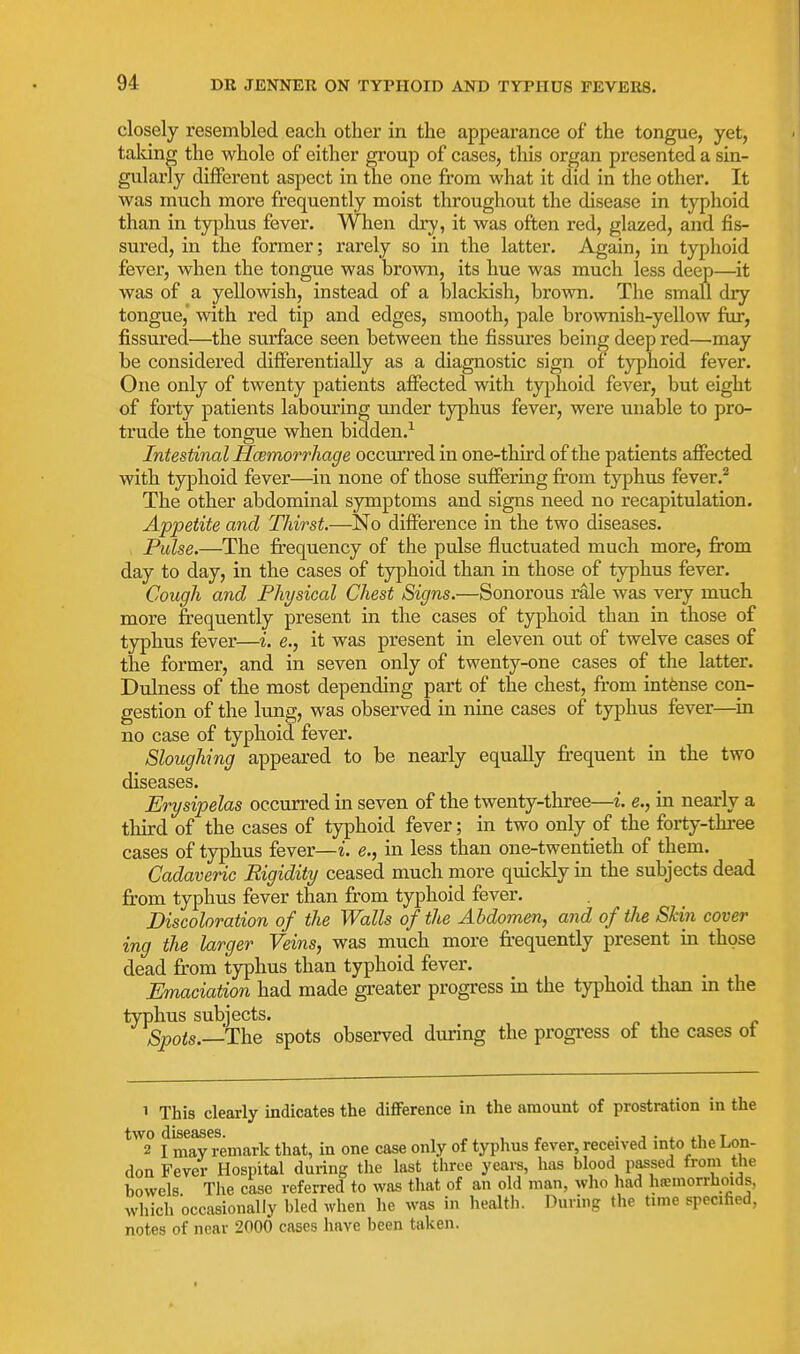 closely resembled each other in the appearance of the tongue, yet, taldng the whole of either group of cases, this organ presented a sin- gularly different aspect in the one from what it did in the other. It Avas much more frequently moist throughout the disease in typhoid than in typhus fever. When dry, it was often red, glazed, and fis- sured, in the former; rarely so in the latter. Again, in typhoid fever, when the tongue was brown, its hue was much less deep—it was of a yellowish, instead of a blacldsh, brown. The small dry tongue,' with red tip and edges, smooth, pale brownish-yellow fur, fissured—the surface seen between the fissures being deep red—may be considered differentially as a diagnostic sign of typhoid fever. One only of twenty patients affected with typhoid fever, but eight of forty patients labouring imder typhus fever, were unable to pro- trude the tongue when bidden.^ Intestinal Hcemorrhage occurred in one-third of the patients affected with typhoid fever—in none of those suffering from typhus fever.* The other abdominal symptoms and signs need no recapitulation. Appetite and Thirst.—No difference in the two diseases. Pulse.—The fi:equency of the pulse fluctuated much more, fi'om day to day, in the cases of typhoid than in those of typhus fever. Cough and Physical Chest Signs.—Sonorous rale was very much more frequently present in the cases of typhoid than in those of typhus fever—i. e., it was present in eleven out of twelve cases of the former, and in seven only of twenty-one cases of the latter. Dulness of the most depending part of the chest, from intense con- gestion of the lung, was observed in nine cases of typhus fever—^in no case of typhoid fever. Sloughing appeared to be nearly equally frequent in the two diseases. Erysipelas occurred in seven of the twenty-three—i. e., in nearly a third of the cases of typhoid fever; in two only of the forty-three cases of typhus fever—i. e., in less than one-twentieth of them. Cadaveric Rigidity ceased much more quickly in the subjects dead from typhus fever than from typhoid fever. Discoloration of the Walls of the Abdomen, and of the Skin cover ing the larger Veins, was much more fr-equently present in those dead from typhus than typhoid fever. Emaciation had made greater progi'ess in the typhoid than m the typhus subjects. Spots.—The spots observed during the progress of the cases ot 1 This clearly indicates the difference in the amount of prostration in the two diseases. „ , . • j • i ii t 2 I may remark that, in one case only of typhus fever, received mto the Lon- don Fever Hospital during the last three years, has blood passed from the bowels The case referred to was that of an old man, who had hiemorrhoids, which occasionally bled when he was in health. During the time specified, notes of near 2000 cases have been taken.