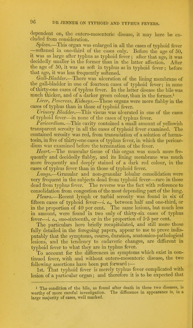 dependent on, the entero-mesenteric disease, it may here be ex- cluded from consideration. Spleen.—This organ was enlarged in all the cases of typhoid fever —softened in one-third of the cases only. Before the age of 50, it was as large after typhus as typhoid fever ; after that age, it was decidedly smaller in the former than in the latter affection. After the age of 50, it was as soft in typhus as in typhoid fever; before that age, it was less frequently softened. Gall-Bladder.—There was ulceration of the lining membrane of the gall-bladder in one of fourteen cases of typhoid fever; in none of thirty-one cases of typhus fever. In the latter disease the bile was much thicker, and of a darker green colour, than in the former.^ Liver, Pancreas^ Kidneys.—These organs were more flabby in the cases of typhus than in those of typhoid fever. Urinary Bladder.—This viscus was ulcerated in one of the cases of typhoid fever—in none of the cases of typhus fever. Pericardium.—This cavity contained a small amount of yellowish transpai'ent serosity in all the cases of typhoid fever examined. The contained serosity was red, from transudation of a solution of hsema- tosin, in five of thirty-one cases of typhus fever, in which the pericar- dium was examined before the termination of the fever. Heart.—The muscular tissue of this organ w^as much more fre- quently and decidedly flabby, and its lining membrane was much more frequently and deeply stained of a dai'k red coloiu, in the cases of typhus fever than in those of typhoid fever. Lungs.—Granular and non-granular lobular consohdation were very frequent in the subjects dead from typhoid fever—rare in those dead from typhus fever. The reverse was the fact mth reference to consolidation from congestion of the most depending part of the lung. Pleura.—Recent lymph or turbid serosity was found in six of fifteen cases of typhoid fever—i. e., between half and one-third, or in the proportion of 40 per cent. The same lesions, but much less in amount, were found in two only of thirty-six cases of typhus fever—i. e., one-sixteenth, or in the proportion of 5*5 per cent. The particulars here iDriefly recapitidated, and still more those fully detailed in the foregoing papers, appear to me to prove indis- putably that the symptoms, course, dui'atiou, anatomico-pathological lesions, and the tendency to cadaveric changes, ai-e different in typhoid fever to what they are in typhus fever. To account for the differences in symptoms which exist in con- tinued fever, with and without entero-mesenteric disease, the two following assertions have been put forward:— 1st. That typhoid fever is merely tjqihus fever complicated vdth. lesion of a particular organ; and therefore it is to be expected that 1 The condition of the bile, as found after death in these two diseases, is worthy of more careful investigation. The difference in appearance is, in a large majority of cases, well marked.