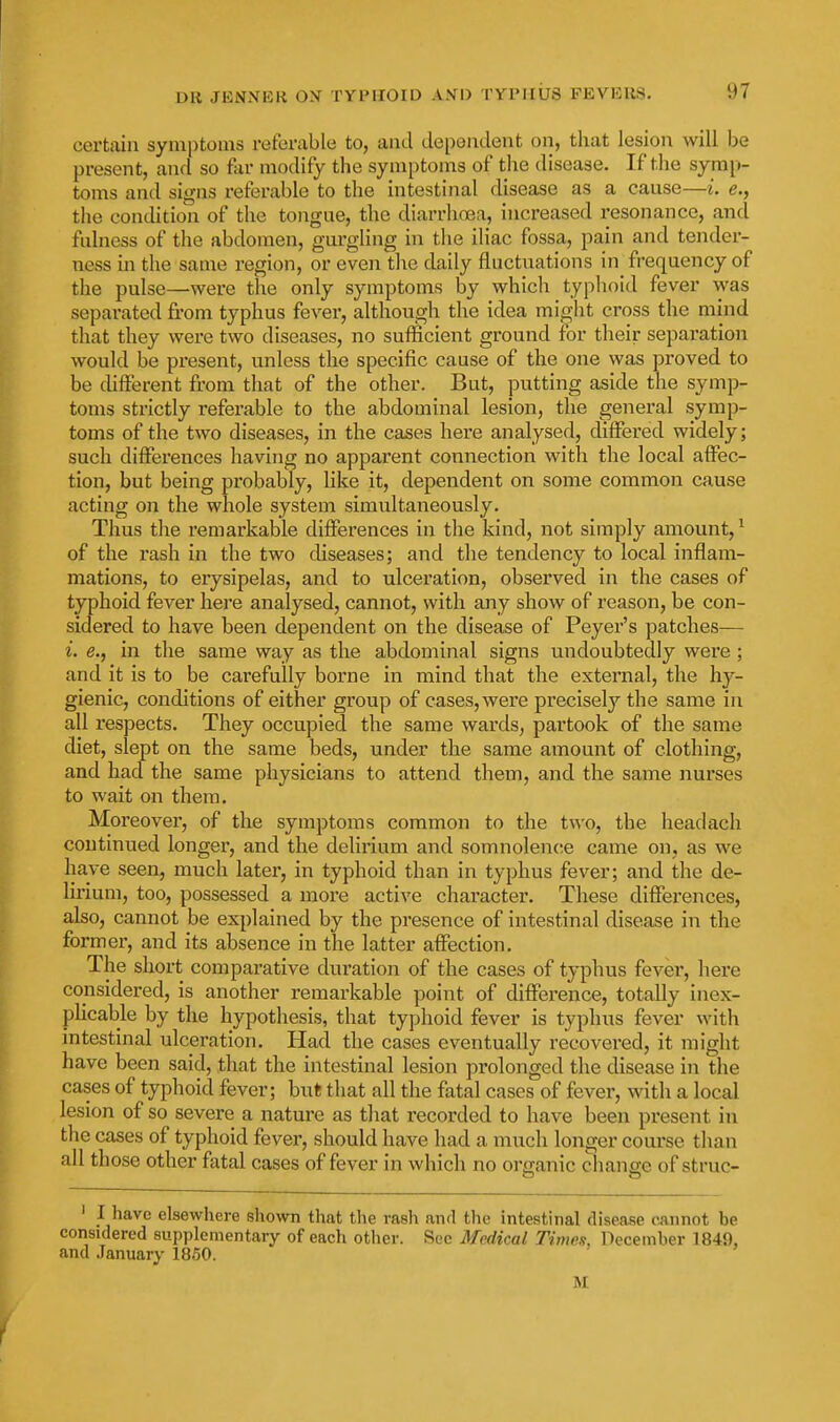 certain symptoms referable to, and dependent on, that lesion will be present, and so far modify the symptoms of the disease. If the symp- toms and signs referable to the intestinal disease as a cause—i. e., the condition of the tongue, the diarrhoea, increased resonance, and fulness of the abdomen, gurgling in the iliac fossa, pain and tender- ness in the same region, or even the daily fluctuations in frequency of the pulse—were the only symptoms by which typhoid fever was separated from typhus fever, although the idea might cross the mind that they were two diseases, no sufficient ground for their separation would be present, unless the specific cause of the one was proved to be different from that of the other. But, putting aside the symp- toms strictly referable to the abdominal lesion, the general symp- toms of the two diseases, in the cases here analysed, differed widely; such differences having no apparent connection with the local affec- tion, but being probably, like it, dependent on some common cause acting on the whole system simxxltaneously. Thus the remarkable differences in the kind, not simply amount,^ of the rash in the two diseases; and the tendency to local inflam- mations, to erysipelas, and to ulceration, observed in the cases of typhoid fever here analysed, cannot, with any show of reason, be con- sidered to have been dependent on the disease of Peyer's patches— i. e., in the same way as the abdominal signs undoubtedly were ; and it is to be carefully borne in mind that the external, the hy- gienic, conditions of either group of cases, were precisely the same in all respects. They occupied the same wards, partook of the same diet, slept on the same beds, under the same amount of clothing, and had the same physicians to attend them, and the same nurses to wait on them. Moreover, of the symptoms common to the t^^'o, the headach continued longer, and the delirium and somnolence came on, as we have seen, much later, in typhoid than in typhus fever; and the de- lirium, too, possessed a more active character. These differences, also, cannot be explained by the presence of intestinal disease in the former, and its absence in the latter affection. The short comparative duration of the cases of typhus fever, here considered, is another remarkable point of difference, totally inex- pUcable by the hypothesis, that typhoid fever is typhus fever with intestinal ulceration. Had the cases eventually recovered, it might have been said, that the intestinal lesion prolonged the disease in the cases of typhoid fever; but that all the fatal cases of fever, with a local lesion of so severe a nature as that recorded to have been present in the cases of typhoid fever, should have had a much longer coui'se than all those other fatal cases of fever in which no organic change of struc- ' I have elsewhere shown that the rash and the intestinal disease cannot be considered supplementary of each other. Sec Medical Tinwn, December 1849, and January 1850. M