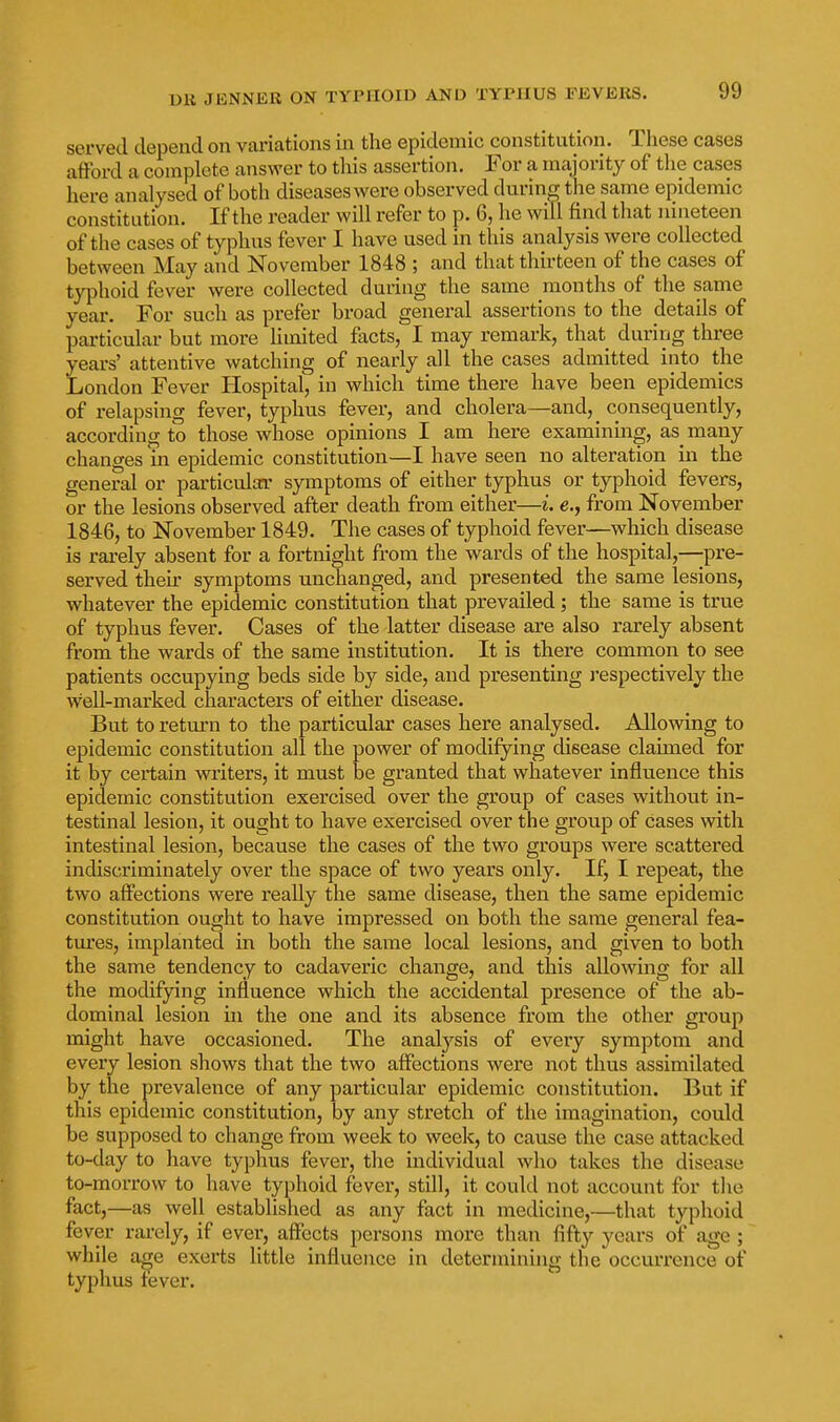 served depend on variations in the epidemic constitution. These cases afford a complete answer to this assertion. For a majority of the cases here analysed of both diseases were observed durin^ the same epidemic constitution. If the reader will refer to p. 6, he will find that nineteen of the cases of typhus fever I have used in this analysis were collected between May and November 1848 ; and that thirteen of the cases of typhoid fever were collected during the same months of the same year. For such as prefer broad general assertions to the details of particular but more limited facts, I may remark, that during three years' attentive watching of nearly all the cases admitted into the London Fever Hospital, in which time there have been epidemics of relapsing fever, typhus fever, and cholera—and, consequently, according to those whose opinions I am here examining, as many changes in epidemic constitution—I have seen no alteration in the general or particular symptoms of either typhus or typhoid fevers, or the lesions observed after death from either—i. e., from November 1846, to November 1849. The cases of typhoid fever—which disease is rarely absent for a fortnight from the wards of the hospital,—pre- served then- symptoms unchanged, and presented the same lesions, whatever the epidemic constitution that prevailed; the same is true of typhus fever. Cases of the latter disease are also rarely absent from the wards of the same institution. It is there common to see patients occupying beds side by side, and presenting j'espectively the w^ell-marked characters of either disease. But to return to the particular cases here analysed. Allowing to epidemic constitution all the power of modifying disease claimed for it by certain writers, it must be granted that whatever influence this epidemic constitution exercised over the group of cases without in- testinal lesion, it ought to have exercised over the group of cases with intestinal lesion, because the cases of the two groups were scattered indiscriminately over the space of two years only. If, I repeat, the two affections were really the same disease, then the same epidemic constitution ought to have impressed on both the same general fea- tures, implanted in both the same local lesions, and given to both the same tendency to cadaveric change, and this allowing for all the modifying influence which the accidental presence of the ab- dominal lesion in the one and its absence from the other group might have occasioned. The analysis of every symptom and every lesion shows that the two affections were not thus assimilated by the prevalence of any particular epidemic constitution. But if this epidemic constitution, by any stretch of the imagination, could be supposed to cliange from week to week, to cause the case attacked to-day to have typhus fever, the individual who takes the disease to-morrow to have typhoid fever, still, it could not account for tlie fact,—as well established as any fact in medicine,—that typhoid fever rai-ely, if ever, affects persons more than fifty years of age ; while a^e exerts little influence in determining the occurrence of typhus tever.