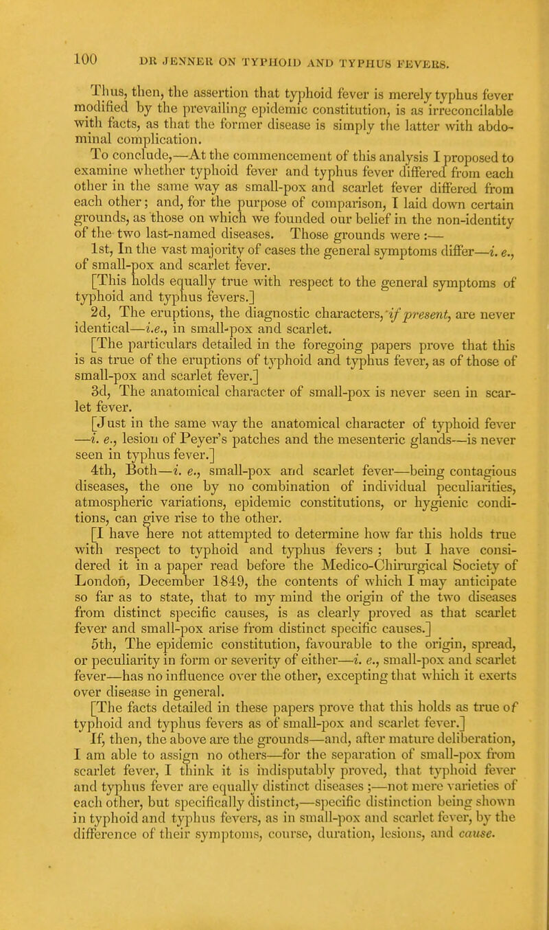 Thus, then, the assertion that typhoid fever is merely typhus fever modified by the prevailing epidemic constitution, is as irreconcilable v^itli facts, as that the former disease is simply the latter with abdo- minal complication. To conclude,—At the commencement of this analysis I proposed to examine whether typhoid fever and typhus fever differed from each other in the same way as small-pox and scarlet fever differed from each other; and, for the purpose of comparison, 1 laid down certain grounds, as those on which we founded our belief in the non-identity of the two last-named diseases. Those grounds were :— 1st, In the vast majority of cases the general symptoms differ—i. e., of small-pox and scarlet fever. [This holds equally true with respect to the general symptoms of typhoid and typhus fevers.] 2d, The eruptions, the diagnostic chaxa,cteTs,'if present, are never identical—i.e., in small-pox and scarlet. [The particulars detailed in the foregoing papers prove that this is as true of the eruptions of typhoid and typhus fever, as of those of small-pox and scarlet fever.] 3d, The anatomical character of small-pox is never seen in scar- let fever. [Just in the same way the anatomical character of typhoid fever —i. e., lesion of Peyer's patches and the mesenteric glands—is never seen in typhus fever.] 4th, Both—i. e., small-pox and scarlet fever—being contagious diseases, the one by no combination of individual peculiarities, atmospheric variations, epidemic constitutions, or hygienic condi- tions, can give rise to the other. [I have here not attempted to determine how far this holds true with respect to typhoid and typhus fevers ; but I have consi- dered it in a paper read before the Medico-Chuiirgical Society of London, December 1849, the contents of which I may anticipate so far as to state, that to my mind the origin of the two chseases from distinct specific causes, is as clearly proved as that scarlet fever and small-pox arise from distinct specific causes.] 5th, The epidemic constitution, favourable to the origin, spread, or peculiarity in form or severity of either—i. e., small-pox and scarlet fever—has no influence over the other, excepting that which it exerts over disease in general. [The facts detailed in these papers prove that this holds as true of typhoid and typhus fevers as of small-pox and scarlet fever.] If, then, the above are the grounds—and, after mature deliberation, I am able to assign no others—for the separation of small-pox from scarlet fever, I think it is indisputably proved, that typhoid fever and typhus fever are equally distinct diseases ;—not mere varieties of each other, but specifically distinct,—sjiecific distinction being shown in typhoid and typhus fevers, as in small-pox and scai'let fever, by the diffei'cnce of their symptoms, course, duration, lesions, and cause.