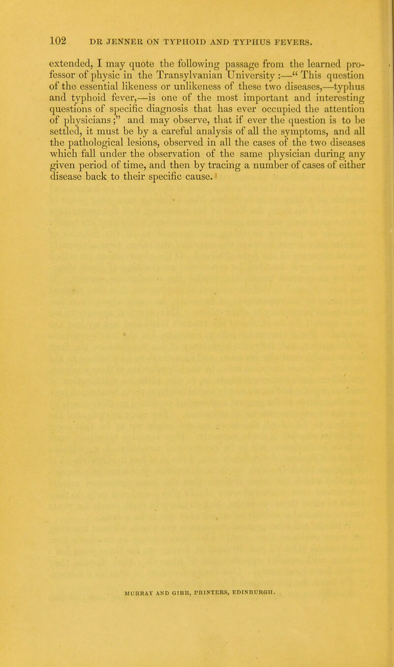extended, I may quote the following passage from the learned pro- fessor of physic in the Transylvanian University :— This question of the essential likeness or unlikeness of these two diseases,—typhus and typhoid fever,—is one of the most important and interesting questions of specific diagnosis that has ever occupied the attention of physicians; and may observe, that if ever the question is to be settled, it must be by a careful analysis of all the symptoms, and all the pathological lesions, observed in all the cases of the two diseases which fall under the observation of the same physician during any given period of time, and then by tracing a number of cases of either disease back to their specific cause. MURIUV AND QIBB, PRINTEOS, EDINBURGH.