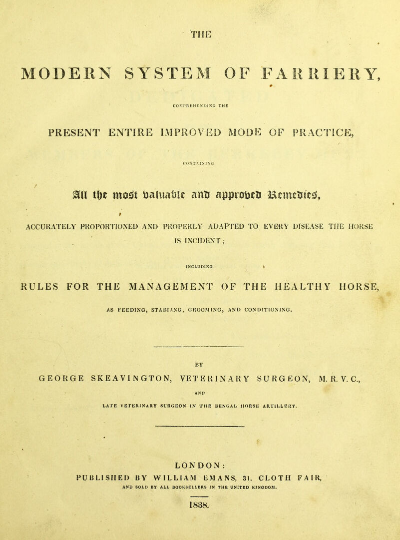 THE MODERN SYSTEM OF FARIUEIiY, COMPBEHENDING THE PRESENT ENTIRE IMPROVED MODE OF PRACTICE, CONTAINING / t\)t most tiaiuatisc ann appvotieti l^cmcSiie^?, ACCURATELY PROPORTIONED AND PROPERLY ADAPTED TO EVERY DISEASE THE HORSE IS INCH)ENT; INCLUDING > RULES FOR THE MANAGEMENT OF THE HEALTHY HORSE, AS FEEDING, STABHiNG, GROOMING, AND CONDITIONING. BV GEORGE SKEAVliN GTON, VETERINARY SURGEON, M. R. V. C, AND LATE VETERINARY SURGEON IN THE BEN(iAL HORSE ARTH.LRRy. LONDON: PUBLISHED BY WILLIAM EiMANS, 31. CLOTH FAIR, AND SOLU BY ALL BOOKSELLERS IN THE UNITED KINGDOM. 1838.