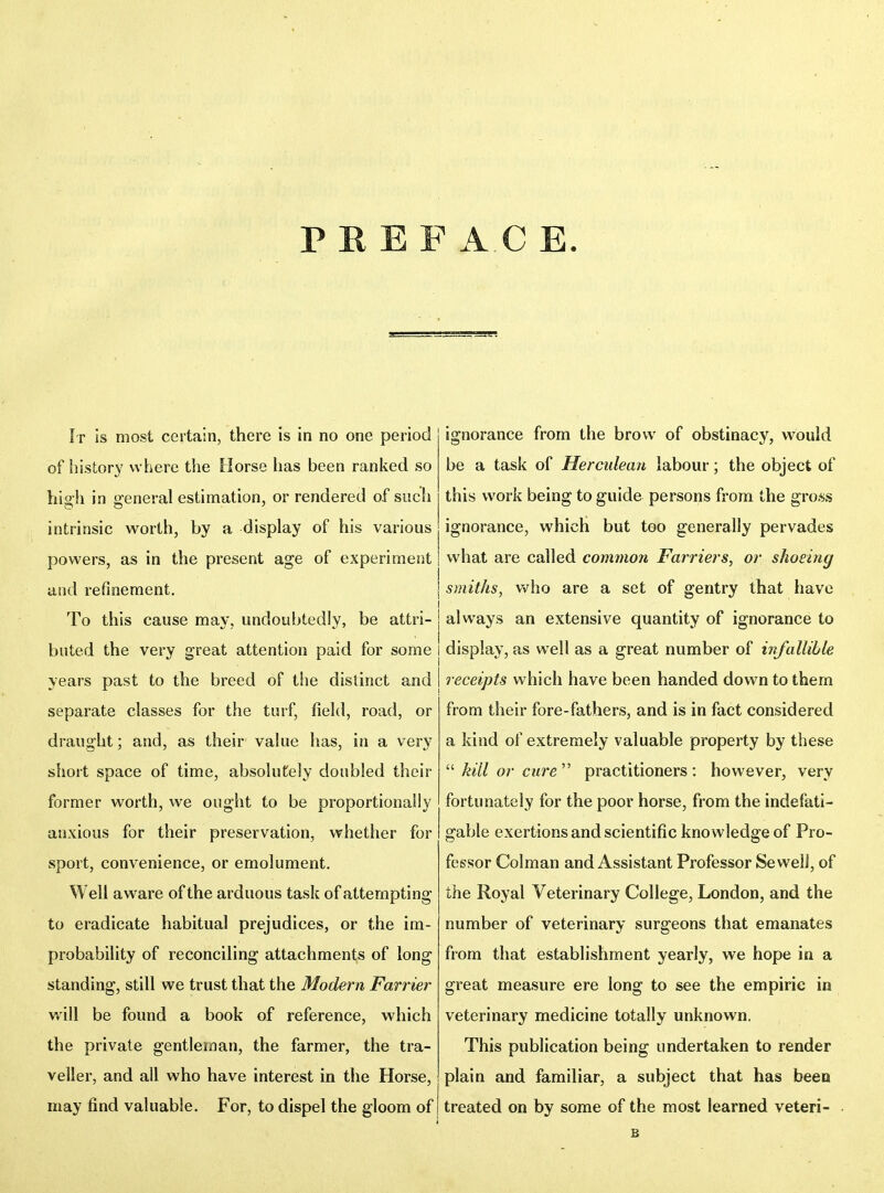 PREFACE It is most certain, there is in no one period of history where the Borse has been ranked so hisfh in gfeneral estimation, or rendered of such intrinsic worth, by a display of his various powers, as in the present age of experiment and refinement. j To this cause may, undoubtedly, be attri- buted the very great attention paid for some | years past to the breed of the distinct and I separate classes for the turf, field, road, or draught; and, as their value has, in a very short space of time, absolutely doubled their former worth, we ought to be proportionally anxious for their preservation, whether for sport, convenience, or emolument. Well aware of the arduous task of attempting to eradicate habitual prejudices, or the im- probability of reconciling attachments of long standing, still we trust that the Modern Farrier will be found a book of reference, which the private gentleman, the farmer, the tra- veller, and all who have interest in the Horse, may find valuable. For, to dispel the gloom of ignorance from the brow of obstinacy, would be a task of Herculean labour; the object of this work being to guide persons from the gross ignorance, which but too generally pervades what are called common Farriers, or shoeing j smiths, v^ho are a set of gentry that have I always an extensive quantity of ignorance to j display, as well as a great number of infallible j receipts which have been handed down to them from their fore-fathers, and is in fact considered a kind of extremely valuable property by these  kill or cure'''' practitioners: however, very fortunately for the poor horse, from the indefati- gable exertions and scientific knowledge of Pro- fessor Colman and Assistant Professor SewelJ, of the Royal Veterinary College, London, and the number of veterinary surgeons that emanates from that establishment yearly, we hope in a great measure ere long to see the empiric in veterinary medicine totally unknown. This publication being undertaken to render plain and familiar, a subject that has been treated on by some of the most learned veteri- B