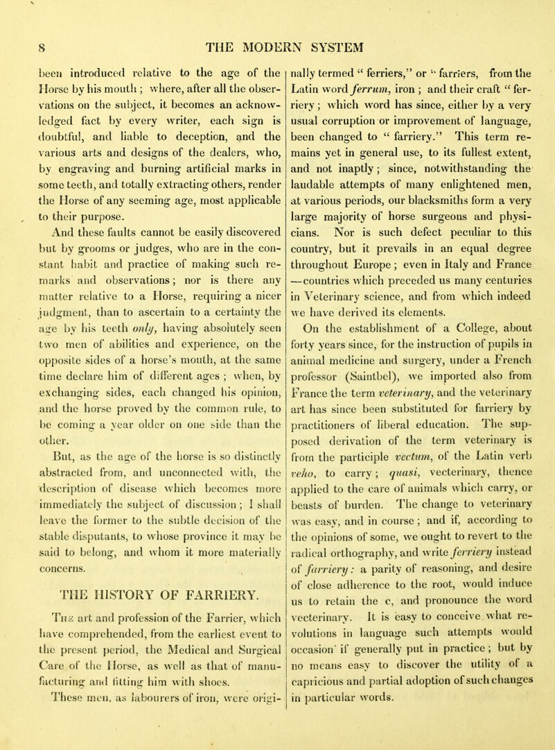 V THE MODERN SYSTEM 8 been introduced relative to the age of the Horse by his mouth ; vvliere, after all the obser- vations on the subject, it becomes an acknow- ledged flict by every writer, each sign is doubtful, and liable to deception, and the various arts and designs of the dealers, w^ho, by engraving and burning artificial marks in some teeth, and totally extracting others, render the Horse of any seeming age, most applicable to their purpose. And these faults cannot be easily discovered but by grooms or judges, who are in the con- stant habit and practice of making such re- marks and observations; nor is there any matter relative to a Horse, requiring a nicer judgment, than to ascertain to a certainty the age by his teeth only, having absohitely seen two men of abilities and experience, on the opposite sides of a horse's mouth, at the same time declare him of different ages ; when, by exchanging sides, each changed his opinion, and the horse proved by the common rule, to be coming a year older on one side than the other. But, as the age of the liorse is so distinctly abstracted from, and unconnected with, the description of disease which becomes more immediately the subject of discussion; 1 sliail leave the former to the subtle decision of the stable disputants, to wiiose province it may be said to belong, and whom it more materially concerns. THE HISTORY OF FARRIERY. Tiia art and profession of the Farrier, which have comprehended, from the earliest event to the present period, the Medical and Surgical Care of the Horse, as well as that of manu- facturing and titting him with shoes. These men. as labourers of iron, were origi- nally termed  ferriers, or  farriers, from the Latin word ferruin, iron ; and their craft  fer- riery; which word has since, either by a very usual corruption or improvement of language, been changed to  farriery. This term re- mains yet in general use, to its fullest extent, and not inaptly; since, notwithstanding the laudable attempts of many enlightened men, at various periods, our blacksmiths form a very large majority of horse surgeons and physi- cians. Nor is such defect peculiar to this country, but it prevails in an equal degree throughout Europe ; even in Italy and France —countries which preceded us many centuries in Veterinary science, and from which indeed we have derived its elements. On the establishment of a College, about forty years since, for the instruction of pupils in animal medicine and surgery, under a French professor (Saintbel), we imported also from France tlie term veterinary, and the veterinary art has since been substituted for farriery by practitioners of liberal education. The sup- posed derivation of the term veterinary is from the participle vecttim, of the Latin verb veho, to carry; quasi, vecterinary, thence applied to the care of animals which carry, or beasts of burden. The change to veterinary was easy, and in course ; and if, according to the opinions of some, we ought to revert to the radical orthography, and write ferriery instead of farriery: a parity of reasoning, and desire of close adherence to the root, would induce us to retain the c, and pronounce the word vecterinary. It is easy to conceive what re- volutions in language such attempts would occasion if generally put in practice; but by no means easy to discover the utility of a capricious and partial adoption of such changes in particular words.