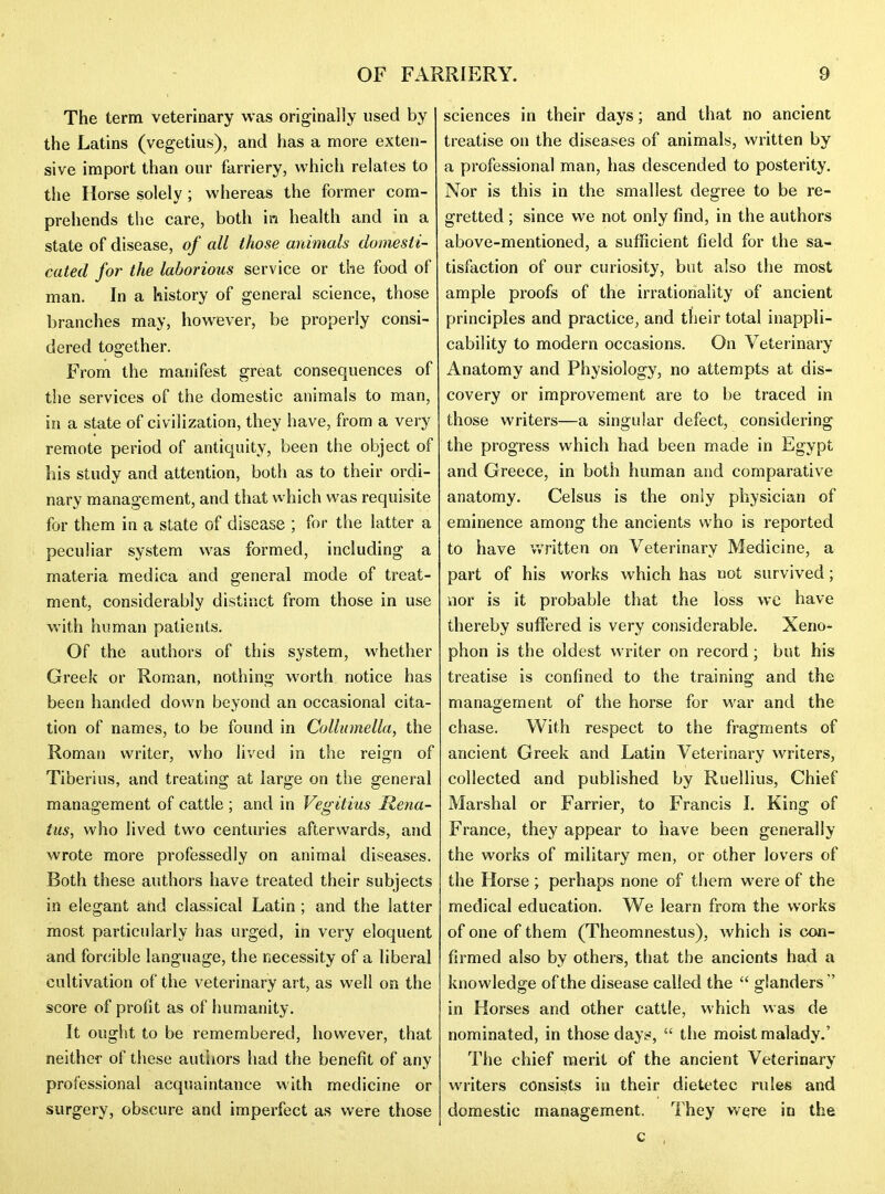 The term veterinary was originally used by the Latins (vegetius), and has a more exten- sive import than our farriery, which relates to the Horse solely; whereas the former com- prehends the care, both in health and in a state of disease, of all those animals domesti- cated for the laborious service or the food of man. In a history of general science, those branches may, however, be properly consi- dered together. From the manifest great consequences of tlie services of the domestic animals to man, in a state of civilization, they have, from a very remote period of antiquity, been the object of his study and attention, both as to their ordi- nary management, and that which was requisite for them in a state of disease ; for the latter a peculiar system was formed, including a materia medica and general mode of treat- ment, considerably distinct from those in use with human patients. Of the authors of this system, whether Greek or Roman, nothing worth notice has been handed down beyond an occasional cita- tion of names, to be found in Collumella, the Roman writer, who lived in the reign of Tiberius, and treating at large on the general management of cattle ; and in Vegitius Rena- tus, who lived two centuries afterwards, and wrote more professedly on animal diseases. Both these authors have treated their subjects in elegant and classical Latin; and the latter most particularly has urged, in very eloquent and for(;ible language, the necessity of a liberal cultivation of the veterinary art, as well on the score of proiit as of humanity. It ought to be remembered, however, that neither of these autliors had the benefit of any professional acquaintance with medicine or surgery, obscure and imperfect as were those sciences in their days; and that no ancient treatise on the diseases of animals, written by a professional man, has descended to posterity. Nor is this in the smallest degree to be re- gretted ; since we not only find, in the authors above-mentioned, a sufficient field for the sa- tisfaction of our curiosity, but also the most ample proofs of the irrationality of ancient principles and practice, and their total inappli- cability to modern occasions. On Veterinary Anatomy and Physiology, no attempts at dis- covery or improvement are to be traced in those writers—a singular defect, considering the progress which had been made in Egypt and Greece, in both human and comparative anatomy. Celsus is the only physician of eminence among the ancients who is reported to have v.'ritten on Veterinary Medicine, a part of his works which has not survived; nor is it probable that the loss wc have thereby suffered is very considerable. Xeno- phon is the oldest writer on record; but his treatise is confined to the training and the management of the horse for war and the chase. With respect to the fragments of ancient Greek and Latin Veterinary writers, collected and published by Ruellius, Chief Marshal or Farrier, to Francis 1. King of France, they appear to have been generally the works of military men, or other lovers of the Horse ; perhaps none of them were of the medical education. We learn from the works of one of them (Theomnestus), which is con- firmed also by others, that the ancients had a knowledge of the disease called the  glanders  in Horses and other cattle, which was de nominated, in those days*,  the moist malady.' The chief merit of the ancient Veterinary writers consists in their dietetec rules and domestic management. They were in the c ,