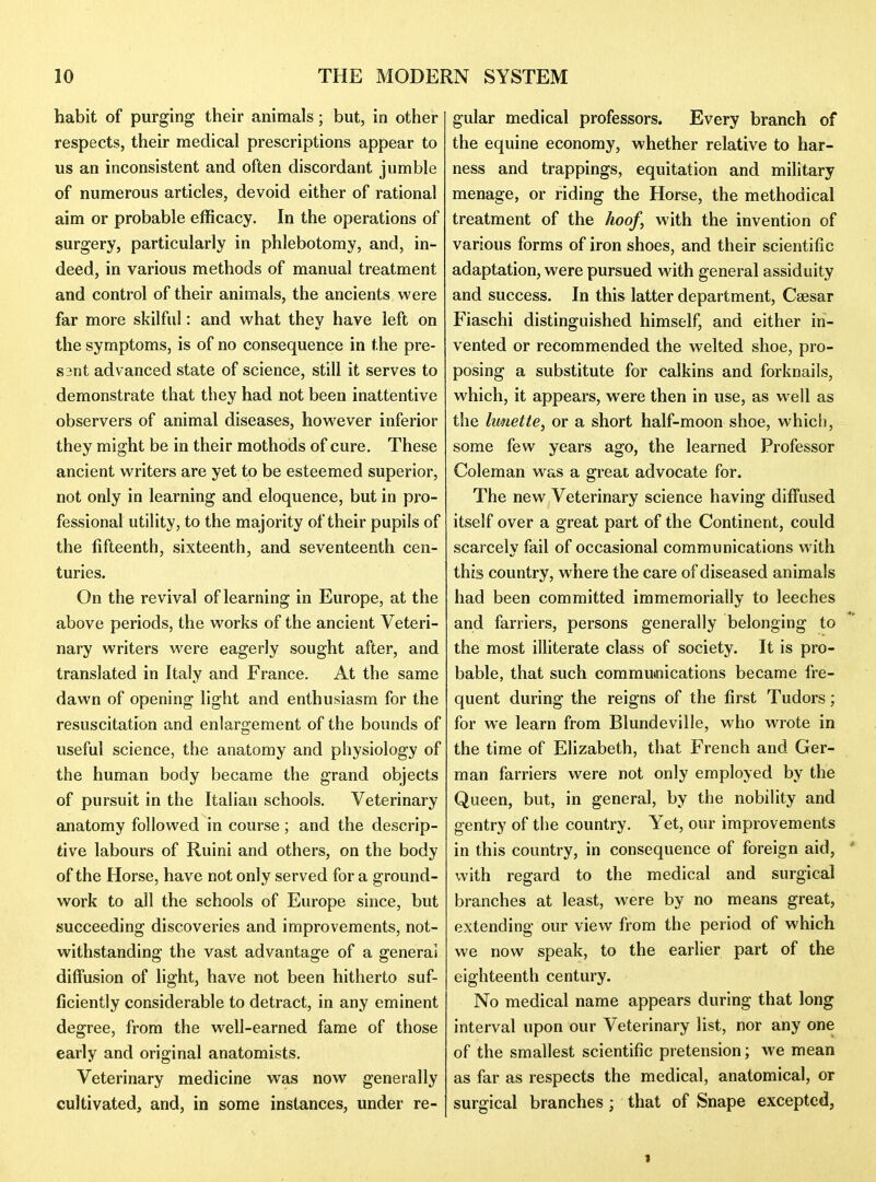 habit of purging their animals; but, in other respects, their medical prescriptions appear to us an inconsistent and often discordant jumble of numerous articles, devoid either of rational aim or probable efficacy. In the operations of surgery, particularly in phlebotomy, and, in- deed, in various methods of manual treatment and control of their animals, the ancients were far more skilful: and w^hat they have left on the symptoms, is of no consequence in the pre- S3nt advanced state of science, still it serves to demonstrate that they had not been inattentive observers of animal diseases, however inferior they might be in their mothods of cure. These ancient writers are yet to be esteemed superior, not only in learning and eloquence, but in pro- fessional utility, to the majority of their pupils of the fifteenth, sixteenth, and seventeenth cen- turies. On the revival of learning in Europe, at the above periods, the works of the ancient Veteri- nary writers were eagerly sought after, and translated in Italy and France. At the same dawn of opening light and enthusiasm for the resuscitation and enlargement of the bounds of useful science, the anatomy and physiology of the human body became the grand objects of pursuit in the Italian schools. Veterinary anatomy followed in course; and the descrip- tive labours of Ruini and others, on the body of the Horse, have not only served for a ground- work to all the schools of Europe since, but succeeding discoveries and improvements, not- withstanding the vast advantage of a general diffusion of light, have not been hitherto suf- ficiently considerable to detract, in any eminent degree, from the well-earned fame of those early and original anatomists. Veterinary medicine was now generally cultivated, and, in some instances, under re- gular medical professors. Every branch of the equine economy, whether relative to har- ness and trappings, equitation and military menage, or riding the Horse, the methodical treatment of the hoof, with the invention of various forms of iron shoes, and their scientific adaptation, were pursued with general assiduity and success. In this latter department, Csesar Fiaschi distinguished himself, and either in- vented or recommended the welted shoe, pro- posing a substitute for calkins and forknails, which, it appears, were then in use, as well as the Imiette, or a short half-moon shoe, which, some few years ago, the learned Professor Coleman was a great advocate for. The new Veterinary science having diffused itself over a great part of the Continent, could scarcely fail of occasional communications with this country, where the care of diseased animals had been committed immemorially to leeches and farriers, persons generally belonging to the most illiterate class of society. It is pro- bable, that such commutnications became fre- quent during the reigns of the first Tudors; for we learn from Blundeville, who wrote in the time of Elizabeth, that French and Ger- man farriers were not only employed by the Queen, but, in general, by the nobility and gentry of the country. Yet, our improvements in this country, in consequence of foreign aid, * with regard to the medical and surgical branches at least, were by no means great, extending our view from the period of which we now speak, to the earlier part of the eighteenth century. No medical name appears during that long interval upon our Veterinary list, nor any one of the smallest scientific pretension; we mean as far as respects the medical, anatomical, or surgical branches ; that of Snape excepted, 1
