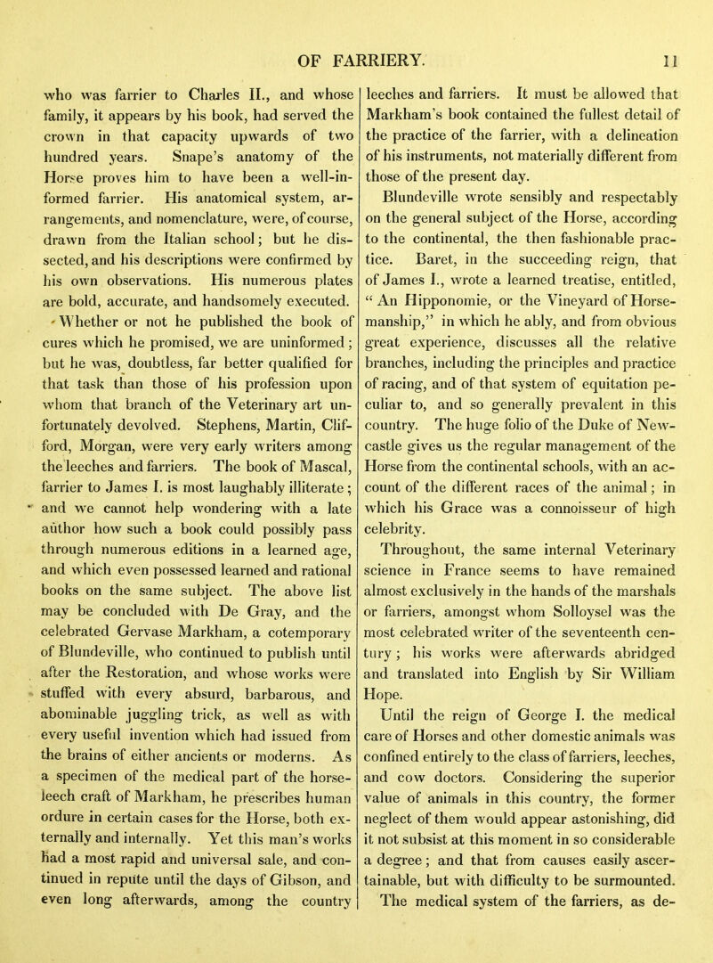 who was farrier to Charles II., and whose family, it appears by his book, had served the crown in that capacity upwards of two hundred years. Snape's anatomy of the Horse proves him to have been a well-in- formed farrier. His anatomical system, ar- rangements, and nomenclature, were, of course, drawn from the Italian school; but he dis- sected, and his descriptions were confirmed by liis ovi'n observations. His numerous plates are bold, accurate, and handsomely executed. - Whether or not he published the book of cures which he promised, we are uninformed; but he was, doubtless, far better qualified for that task than those of his profession upon whom that branch of the Veterinary art un- fortunately devolved. Stephens, Martin, Clif- ford, Morgan, were very early writers among the leeches and farriers. The book of Mascal, farrier to James I. is most laughably illiterate;  and we cannot help wondering with a late author how such a book could possibly pass through numerous editions in a learned age, and which even possessed learned and rational books on the same subject. The above list may be concluded with De Gray, and the celebrated Gervase Markham, a cotemporary of Blundeville, who continued to publish until after the Restoration, and whose works were stuffed with every absurd, barbarous, and abominable juggling trick, as well as with every useful invention which had issued from the brains of either ancients or moderns. As a specimen of the medical part of the horse- leech craft of Markham, he prescribes human ordure in certain cases for the Horse, both ex- ternally and internally. Yet this man's works had a most rapid and universal sale, and con- tinued in repute until the days of Gibson, and even long afterwards, among the country leeches and farriers. It must be allowed that Markham's book contained the fullest detail of the practice of the farrier, with a delineation of his instruments, not materially different from those of the present day. Blundeville wrote sensibly and respectably on the general subject of the Horse, according to the continental, the then fashionable prac- tice. Baret, in the succeeding reign, that of James I., wrote a learned treatise, entitled,  An Hipponomie, or the Vineyard of Horse- manship, in which he ably, and from obvious great experience, discusses all the relative branches, including the principles and practice of racing, and of that system of equitation pe- culiar to, and so generally prevalent in this country. The huge folio of the Duke of New- castle gives us the regular management of the Horse from the continental schools, with an ac- count of the different races of the animal; in which his Grace was a connoisseur of high celebrity. Throughout, the same internal Veterinary science in France seems to have remained almost exclusively in the hands of the marshals or farriers, amongst whom Solloysel was the most celebrated writer of the seventeenth cen- tury ; his works were afterwards abridged and translated into English by Sir William Hope. Until the reign of George I. the medical care of Horses and other domestic animals was confined entirely to the class of farriers, leeches, and cow doctors. Considering the superior value of animals in this country, the former neglect of them would appear astonishing, did it not subsist at this moment in so considerable a degree; and that from causes easily ascer- tainable, but with difficulty to be surmounted. The medical system of the farriers, as de-