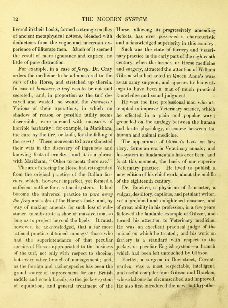 livered in their books, formed a strange medley of ancient metaphysical notions, blended with deductions from the vague and uncertain ex- perience of illiterate men. Much of it seemed the result of mere ignorance and caprice, no little of pure distraction. For example, in a case of farcy, Dr. Gray orders the medicine to be administered to the ears of the Horse, and stretched up therein. In case of lameness, a turf was to be cut and secreted; and, in proportion as the turf de- cayed and wasted, so would the lameness! Various of their operations, in which no shadow of reason or possible utility seems discernible, were pursued with measures of horrible barbarity : for example, in Markham, the cure by the fire, or knife, for the falling of the crest! These men seem to have exhausted their wits in the discovery of ingenious and knowing feats of cruelty; and it is a phrase with Markham, Other torments there are. The art of shoeing the Horse had retrograded from the original practice of the Italian far- riers, which, however imperfect, yet formed a sufficient outline for a rational system. It had become the universal practice to pare away the frog and soles of the Horse's foot; and, by way of making amends for such loss of sub- stance, to substitute a shoe of massive iron, so long as to project beyond the heels. It must, however, be acknowledged, that a far more rational practice obtained amongst those who had the superintendance of that pecuhar species of Horses appropriated to the business of the turf, not only w ith respect to shoeing, but every other bratich of management; and, as the foreign and racing species has been the grand source of improvement for our British saddle and coach breeds, so the jockey system of equitation, and general treatment of the Horse, allowing its progressively amending defects, has ever possessed a characteristic and acknowledged superiority in this country. Such was the state of farriery and Veteri- nary practice in the early part of the eighteenth century, when the former, or Horse medicine and surgery, attracted the attention of William Gibson who had acted in Queen Anne's wars as an army surgeon, and appears by his writ- ings to have been a man of much practical knowledge and sound judgment. He was the first professional man w'ho at- tempted to improve Veterinary science, w4iich he effected in a plain and popular way ; grounded on the analogy between the human and brute physiology, of course between the human and animal medicine. The appearance of Gibson's book on far- riery, forms an era in Veterinary annals; and his system in fundamentals has ever been, and is at this moment, the basis of our superior Veterinary practice. He lived to publish a new edition of his chief work, about the middle of the eighteenth century. Dr. Bracken, a physician of Lancaster, a vulgar, desultory, captious, and petulant writer, yet a profound and enlightened reasoner, and of great ability in his profession, in a few years followed the laudable example of Gibson, and ' turned his attention to Veterinary medicine. He was an excellent practical judge of the animal on which he treated; and his work on farriery is a standard with respect to the jockey, or peculiar English system—a branch which had been left untouched by Gibson. Bartlet, a surgeon in Bow-street, Covent- garden, was a most respectable, intelligent, and useful compiler from Gibson and Bracken, whose labours he circumscribed and improved. He also first introduced the new, but hypothe-
