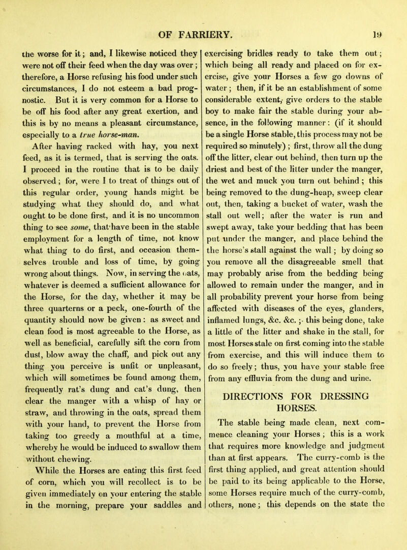 the worse for it; and, I likewise noticed they were not off their feed when the day was over ; therefore, a Horse refusing his food under such circumstances, I do not esteem a bad prog- nostic. But it is very common for a Horse to be off his food after any great exertion, and this is by no means a pleasant circumstance, especially to a true horse-man. After having racked with hay, you next feed, as it is termed, that is serving the oats. I proceed in the routine that is to be daily observed; for, were I to treat of things out of this regular order, young hands might be studying what they should do, and what ought to be done first, and it is no uncommon thins: to see some, that have been in tlie stable employment for a length of time, not know what thing to do first, and occasion them- selves trouble and loss of time, by going- wrong about things. Now, in serving the <jats, whatever is deemed a sufficient allowance for the Horse, for the day, whether it may be three quarterns or a peck, one-fourth of the quantity should now be given: as sweet and clean food is most agreeable to the Horse, as well as beneficial, carefully sift the corn from dust, blow away the chaff, and pick out any thing you perceive is unfit or unpleasant, which will sometimes be found among them, frequently rat's dung and cat's dung, then clear the manger with a whisp of hay or straw, and throwing in the oats, spread them with your hand, to prevent the Horse from taking too greedy a mouthful at a time, whereby he would be induced to swallow them without chewing. While the Horses are eating this first feed of corn, which you will recollect is to be given immediately c>n your entering the stable in the morning, prepare your saddles and exercising bridles ready to take them out; which being all ready and placed on for ex- ercise, give your Horses a few go downs of water ; then, if it be an establishment of some considerable extent,- give orders to the stable boy to make fair the stable during your ab- sence, in the following manner : (if it should be a single Horse stable, this process may not be required so minutely) ; first, throw all the dung off the litter, clear out behind, then turn up the driest and best of the litter under the manger, the wet and muck you turn out behind; this being removed to the dung-heap, sweep clear out, then, taking a bucket of water, wash the stall out well; after the water is run and swept away, take your bedding that has been put imder the manger, and place behind the the horse's stall against the wall; by doing so you remove all the disagreeable smell that may probably arise from the bedding being allowed to remain under the manger, and in all probability prevent your horse from being affected with diseases of the eyes, glanders, inflamed lungs, &c. &c. ; this being done, take a little of the litter and shake in the stall, for most Horses stale on first coming into the stable from exercise, and this will induce them to do so freely; thus, you have your stable free from any effluvia from the dung and urine. DIRECTIONS FOR DRESSING HORSES. The stable being made clean, next com- mence cleaning your Horses; this is a work that requires more knowledge and judgment than at first appears. The curry-comb is the first thing applied, and great attention should be paid to its being applicable to the Horse, some Horses require much of the curry-comb, others, none; this depends on the state the