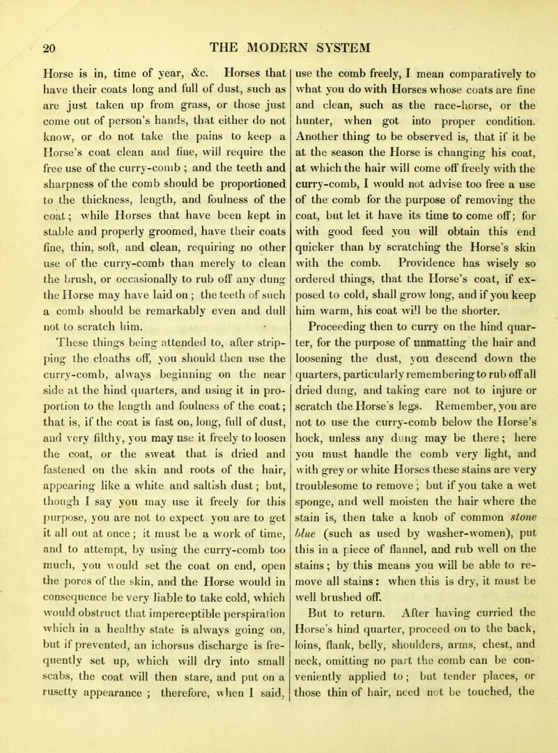Horse is in, time of year, &c. Horses that have their coats long and full of dust, such as are just taken up from grass, or those just come out of person's hands, that either do not know, or do not take the pains to keep a Horse's coat clean and fine, will require the free use of the curry-comb ; and the teeth and sharpness of the comb should be proportioned to the thickness, length, and foulness of the coat; while Horses that have been kept in stable and properly groomed, have their coats fine, thin, soft, and clean, requiring no other use of the curry-comb than merely to clean the brush, or occasionally to rub off any dung the Horse may have laid on ; the teeth of such a comb should be remarkably even and dull not to scratch him. These things being attended to, after strip- ping the cloaths off, you should then use the curry-comb, always beginning on the near side at the hind quarters, and using it in pro- portion to the length and foulness of the coat; that is, if the coat is fast on, long, full of dust, and very filthy, you may use it freely to loosen the coat, or the sweat that is dried and fastened on the skin and roots of the hair, appearing like a white and saltish dust; but, though I say you may use it freely for this purpose, you are not to expect you are to get it all out at once; it must be a work of time, and to attempt, by using the curry-comb too much, you would set the coat on end, open the pores of the skin, and the Horse would in consequence be very liable to take cold, which would obstruct that imperceptible perspiration which in a healthy state is always going on, but if prevented, an ichorsus discharge is fre- quently set up, which will dry into small scabs, the coat will then stare, and put on a rusetty appearance ; therefore, when I said, use the comb freely, I mean comparatively to what you do with Horses whose coats are fine and clean, such as the race-horse, or the hunter, when got into proper condition. Another thing to be observed is, that if it be at the season the Horse is changing his coat, at which the hair will come off freely with the curry-comb, I would not advise too free a use of the comb for the purpose of removing the coat, but let it have its time to come off; for with good feed you will obtain this end quicker than by scratching the Horse's skin with the comb. Providence has wisely so ordered things, that the Horse's coat, if ex- posed to cold, shall grow long, and if you keep him warm, his coat wiH be the shorter. Proceeding then to curry on the hind quar- ter, for the purpose of wnmatting the hair and loosening the dust, you descend down the quarters, particularly remembering to rub off all dried dung, and taking care not to injure or scratch the Horse's legs. Remember, you are not to use the curry-comb below the Horse's hock, unless any dung may be there; here you must handle the comb very light, and with grey or white Horses these stains are very troublesome to remove ; but if you take a wet sponge, and well moisten the hair where the stain is, then take a knob of common stone blue (such as used by washer-women), put this in a piece of flannel, and rub well on the stains; by this means you will be able to re- move all stains : when this is dry, it must be well brushed off. But to return. After having curried the Horse's hind quarter, proceed on to the back, loins, flank, belly, shoulders, arms, chest, and neck, omitting no part the comb can be con- veniently applied to; but tender places, or those thin of hair, need not be touched, the