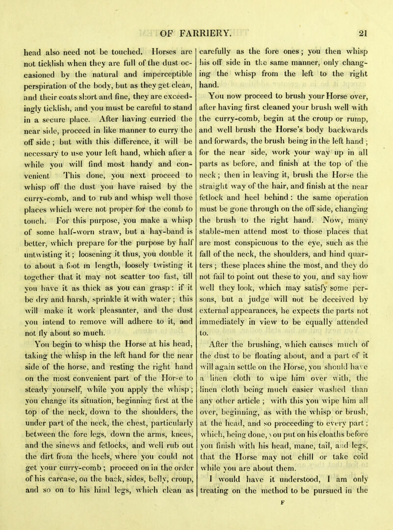 head also need not be touched. Horses are not ticklish when tiiey are full of the dust oc- casioned by the natural and imperceptible perspiration of the body, but as they get clean, and their coats short and fine, they are exceed- ingly ticklish, and you must be careful to stand in a secure place. After having curried the near side, proceed in like manner to curry the off side ; but with this difference, it will be necessary to use your left hand, which after a while you will find most handy and con- venient This done, you next proceed to whisp off the dust you have raised by the curry-comb, and to rub and whisp well those places which were not proper for the comb to touch. For this purpose, you make a whisp of some half-worn straw, but a hay-band is better, which prepare for the purpose by half untwisting it; loosening it thus, you double it to about a fiot m length, loosely twisting it together that it may not scatter too fast, till you have it as thick as you can grasp: if it be dry and harsh, sprinkle it with water ; this will make it work pleasanter, and the dust you intend to remove will adhere to it, arnd not lly about so much. You begin to whisp the Horse at his head, taking the whisp in the left hand for the near side of the horse, and resting the right hand on the most convenient part of the Horse to steady yourself, while you apply the whisp; you change its situation, beginning first at the top of the neck, down to the shoulders, the under pa^t of the neck, the chest, particularly between the fore legs, down the arms, knees, and the sinews and fetlocks, and well rub out the dirt from the heels, where you could not get your curry-comb ; proceed on in the order of his carcase, on the back, sides, belly, croup, and so on to his hind legs, which clean as carefully as the fore ones; you then whisp his off side in the same manner, only chang- ing the whisp from the left to the right hand. You now proceed to brush your Horse over, after having first cleaned your brush well w ith the curry-comb, begin at the croup or rump, and well brush the Horse's body backwards and forwards, the brush being in the left hand ; for the near side, work your way up in all parts as before, and finish at the top of the neck ; then in leaving it, brush the Horse the straight way of the hair, and finish at the near fetlock and heel behind: the same operation must be gone through on the off side, changing the brush to the right hand. Now, many stable-men attend most to those places that are most conspicuous to the eye, such as the fall of the neck, the shoulders, and hind quar- ters ; these places shine the most, and they do not fail to point out these to you, and say how well they look, which may satisfy some per- sons, but a judge will hot be deceived by external appearances, he expects the parts not immediately in view to be equally attended to. After the brushing, which causes much of the dust to be floating about, and a part of it will again settle on the Horse, you should ha\ e a linen cloth to wipe him over w'lih, the linen cloth being much easier washed than any other article ; with this you wipe him all over, beginning, as with the whisp or brush, at the head, and so proceeding to every part; which, being done, > on put on his cloaths before you finish with his head, mane, tail, aiid legs, that the Horse may not chill or take coid while you are about tiiem. I would have it understood, I am only treating on the method to be pursued in the