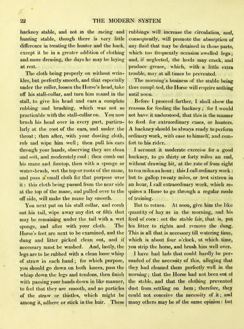 hackney stable, and not in the racing and hunting stable, though there is very little difference in treating the hunter and the hack, except it be in a greater addition of clothing and more dressing, the days he may be laying at rest. The cloth being properly on without wrin- kles, but perfectly smooth, and that especially under the roller, loosen the Horse's head, take off his stall-collar, and turn him round in the stall, to give his head and ears a complete rubbing and brushing, which was not so practicable with the stall-collar on. You now brush his head over in every part, particu- larly at the root of the ears, and under the throat; then after, with your dusting cloth, rub and wipe him well; then pull his ears through your hands, observing they are clean and solt, and moderately cool; then comb out his mane and foretop, then with a sponge or water-brush, wet the top or roots of the mane, and pass a small cloth for that purpose over it: this cloth being passed from the near side at the top of the mane, and pulled over to the off side, will make the mane lay smooth. You next put on his stall collar, and comb out his tail, wipe away any dirt or filth that may be remaining under the tail with a wet sponge, and after with your cloth. The Horse's feet are next to be examined, and the dung and litter picked clean out, and if necessary must be washed. And, lastly, the legs are to be rubbed with a clean loose whisp of straw in each hand ; for which purpose, you should go down on both knees, pass the whisp down the legs and tendons, then finish with passing your hands down in like manner, to feel that they are smooth, and no particles of the straw or thistles, Avhich might be among it, adhere or stick in the hair. These rubbings will increase the circulation, and, consequently, will promote the absorption of any fluid that may be detained in those parts, which too frequently occasion swelled legs; and, if neglected, the heels may crack, and produce grease, which, with a little extra trouble, may at all times be prevented. The morning's business of the stable being thus completed, the Horse w ill require nothing until noon. Before I proceed further, I shall show the reasons for feeding the hackney ; for I would not have it understood, that this is the manner to feed for extraordinary cases, or hunters. A hackney should be always ready to perform ordinary work, with ease to himself, and com- fort to his rider. I account it moderate exercise for a good hackney, to go thirty or forty miles an end, without drawing bit, at the rate of from eight to ten miles an hour; this I call ordinary work : but to gallop twenty miles, or trot sixteen in an hour, I call extraordinary work, which re- quires a Horse to go through a regular mode of training. But to return. At noon, give him the like quantity of hay as in the morning, and his feed of corn : set the stable fair, that is, put his litter to rights and remove the dung. This is all that is necessary till watering time, which is about four o'clock, at which time, you strip the horse, and brush him well over. I have had lads that could hardly be per- suaded of the necessity of this, alleging that they had cleaned them perfectly well in the morning; that the Horse had not been out ot the stable, and that the clothing prevented dust from settling on hem; therefore, they could not conceive the necessity of it; and many others may be of the same opinion : but