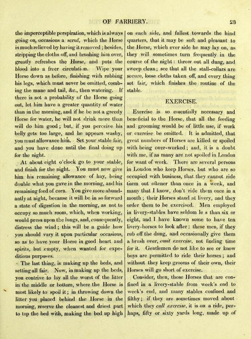 the imperceptible perspiration, which is always going on, occasions a scruf, which the Horse is much relieved by having it removed ; besides, stripping the cloths off, and brushing him over, greatly refreshes the Horse, and puts the blood into a freer circulation. Wipe your Horse down as before, finishing with rubbing his legs, which must never be omitted, comb- ing the mane and tail, &c., then watering. If there is not a probability of the Horse going out, let him have a greater quantity of water than in the morning, and if he be not a greedy Horse for water, he will not drink more than will do him good; but, if you perceive his belly gets too large, and he appears washy, you must allowance him. Set your stable fair, and you have done until the final doing up for the night. At about eight o'clock go to your stable, and finish for the night. You must now give him his remaining allowance of hay, being double what you gave in the morning, and his remaining feed of corn. You give more abund- antly at night, because it will be in so forward a state of digestion in the morning, as not to occupy so much room, which, whejj working, would press upon the lungs, and, consequently, distress the wind; this will be a guide how you should vary it upon particular occasions, so as to have your Horse in good heart and spirits, but empty, when wanted for expe- ditious purposes. • The last thing, is making up the beds, and setting all fair. Now, in making up the beds, you contrive to lay all the worst of the litter in the middle or bottom, where the Horse is most likely to spoil it; in throwing down the litter you placed behind the Horse in the morning, reserve the cleanest and driest part to top the bed with, making the bed up high on each side, and fullest towards the hind quarters, that it may be soft and pleasant to the Horse, which ever side he may lay on, an they will sometimes turn frequently in the course of the night: throw out all dung, and sweep dean; see that all the stall-collars are secure, loose cloths taken off, and every thing set fair, which finishes the routine of the stable. EXERCISE. Exercise is so essentially necessary and beneficial to the Horse, that all the feeding ' and grooming would be of little use, if work or exercise be omitted. It is admitted, that great numbers of Horses are killed or spoiled with being over-worked; and, it is a doubt with me, if as many are not spoiled in London for want of work. There are several persons in London who keep Horses, but who are so occupied with business, that they cannot ride tnem out oftener than once in a week, and many that I know, don't ride them once in a month ; their Horses stand at livery, and they order them to be exercised. Men employed in livery-stables have seldom le s than six or eight, and 1 have known some to have ten livery-horses to look after: these men, if they rub off the dung, and occasionally give them a brush over, omit exercise, not finding time for it. Gentlemen do not like to see or know boys are permitted to ride their horses; and without they keep grooms of their own, their Horses will go short of exercise. Consider, then, those Horses that are con- fined in a livery-stable from week's end to week's end, and many stables confined and filthy; if they are sometimes moved about which they call exercise, it is on a ride, per- haps, fifty or sixty yards long, made up of
