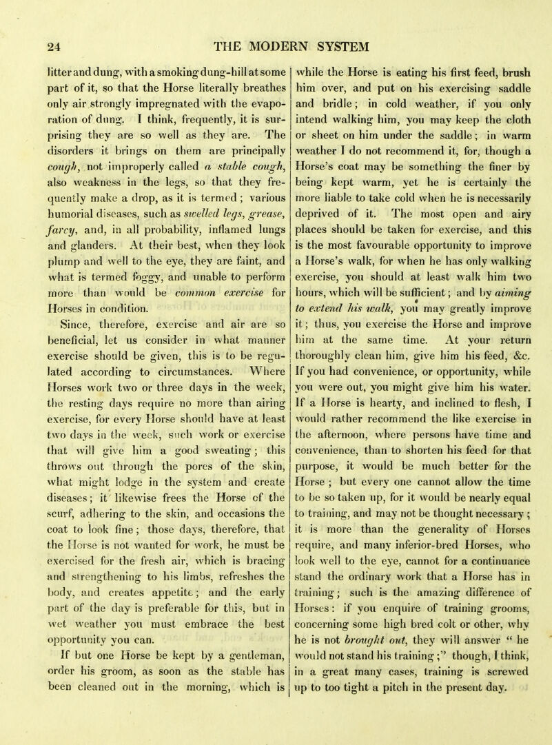 1 itter and dung, with a smoking dung-hill at some part of it, so that the Horse literally breathes only air strongly impregnated with the evapo- ration of dung. I think, frequently, it is sur- prising they are so well as they are. The disorders it brings on them are principally cough, not improperly called a stable cough, also weakness in the legs, so that they fre- quently make a drop, as it is termed; various humorial diseases, such as swelled legs, grease, farcy, and, in all probability, injflamed lungs and glanders. At their best, when they look plump and well to the eye, they are faint, and what is termed foggy, and unable to perform more than would be common exercise for Horses in condition. Since, therefore, exercise and air are so beneficial, let us consider in what manner exercise should be given, this is to be regu- lated according; to circumstances. Where Horses work two or three days in the week, the resting days require no more than airing exercise, for every Horse should have at least two days in the week, such work or exercise that will give him a good sweating; this throws out through the pores of the skin, what might lodge in the system and create diseases; it likewise frees the Horse of the scurf, adhering to the skin, and occasions the coat to look fine; those days, therefore, that the Horse is not wanted for work, he must be exercised for the fresh air, which is bracing and strengthening to his limbs, refreshes the body, and creates appetite; and the early part of the day is preferable for this, but in wet weather you must embrace the best opportunity you can. If but one Horse be kept by a gentleman, order his groom, as soon as the stable has been cleaned out in the morning, which is while the Horse is eating his first feed, brush him over, and put on his exercising saddle and bridle; in cold weather, if you only intend walking liim, you may keep the cloth or sheet on him under the saddle; in warm weather I do not recommend it, for, though a Horse's coat may be something the finer by being kept warm, yet he is certainly the more liable to take cold when he is necessarily deprived of it. The most open and airy places should be taken for exercise, and this is the most favourable opportunity to improve a Horse's walk, for when he has only walking exercise, you should at least walk him two hours, which will be sufficient; and by aimiiig to extend his walk, you may greatly improve it; thus, you exercise the Horse and improve him at the same time. At your return thoroughly clean him, give him his feed, &c. If you had convenience, or opportunity, while you were out, you might give him his water. If a Horse is hearty, and inclined to flesh, I would rather recommend the like exercise in the afternoon, where persons have time and convenience, than to shorten his feed for that purpose, it would be much better for the Horse ; but every one cannot allow the time to be so taken up, for it would be nearly equal to training, and may not be thought necessary ; it is more than the generality of Horses require, and many inferior-bred Horses, who look well to the eye, cannot for a continuance stand the ordinary work that a Horse has in training; such is the amazing difference of Horses: if you enquire of training grooms, concerning some high bred colt or other, why he is not brought out, they will answer  he would not stand his training ; though, I think, in a great many cases, training is screwed up to too tight a pitch in the present day.