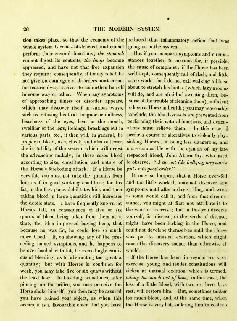 tion takes place, so that the economy of the whole system becomes obstructed, and cannot perform their several functions; the stomach cannot digest its contents, the lungs become oppressed, and have not that free expansion they require ; consequently, if timely relief be not given, a catalogue of disorders must ensue, for nature always strives to unbiirthen her&elf in some way or other. When any symptoms of approaching illness or disorder appears, which may discover itself in various ways, such as refusing his food, languor or dullness, heaviness of the eyes, heat in the mouth, swelling of the legs, itchings, breakings out in various parts, &c., it then will, in general, be proper to bleed, as a check, and also to lessen the irritability of the system, which w ill arrest the advancing malady; in these cases bleed accoi'ding to size, constitution, and nature of the Horse's foreboding attack. If a Horse be very fat, you must not take the quantity from him as if in good working condition; for his fat, in the first place, debilitates him, and then taking blood in large quantities still increases the debile state. I have frequently known fat Horses fall, in consequence of five or six quarts of blood being taken from them at a time, the idea impressed having been, that because he was fat, he could lose so much more blood. If, on showing any of the pre- ceding named symptoms, and he happens to be over-loaded with fat, be exceedingly cauti- ous of bleeding, as to abstracting too great a quantity; but with Horses in condition for work, you may take five or six quarts without the least fear. In bleeding, sometimes, after pinning up the orifice, you may perceive the Horse shake himself; you then may be assured you have gaine(J your object, as when this occurs, it is a favourable omen that you have reduced that inflammatory action that was going on in the system. But if you compare symptoms and circum- stances together, to account for, if possible, the cause of complaint; if the Horse has been well kept, consequently full of flesh, and little or no work; for I do not call walking a Horse about to stretch his limbs (which lazy grooms will do, and are afraid of sweating them, be- cause of the trouble of cleaning them), sufl^cient to keep a Horse in health ; you may reasonably conclude, the blood-vessels are prevented from performing their natural functions, and evacu- ations must relieve them. In this case, I prefer a course of alteratives to violently phy- sicking Horses; it being less dangerous, and more compatible with the opinion of my late respected friend, John Abernethy, who used to observe,  1 do not like bullying any man's guts into good orderT It may so happen, that a Horse over-fed and too little worked, may not discover any symptoms until after a day's riding, and work as some would call it, and from that circum- stance, you might at first not attribute it to the want of exercise; but in this you deceive yourself, for disease, or the seeds of disease, might have been lurking in the Horse, and could not develope themselves until the Horse was put to unusual exertion, which might cause the discovery sooner than otherwise it would. If the Horse has been in reijular work or exercise, young and tender constitutions will sicken at unusual exertion, which is termed, taking too much out of him; in this case, the loss of a little blood, with two or three days rest, will restore him. But, sometimes takuig too much blood, and, at the same time, when the Horse is very hot, sufflering him to cool too