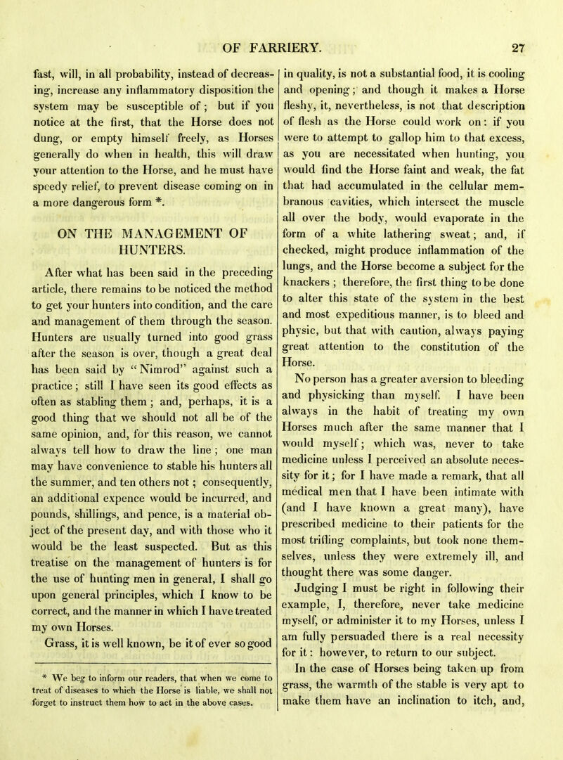 fast, will, in all probability, instead of decreas- ing, increase any inflammatory disposition the system may be susceptible of ; but if you notice at the first, that the Horse does not dung-, or empty himself freely, as Horses generally do when in health, this will draw your attention to the Horse, and he must have speedy relief, to prevent disease coming on in a more dangerous form *, ON THE MANAGEMENT OF HUNTERS. After what has been said in the preceding article, there remains to be noticed the method to get your hunters into condition, and the care and management of them through the season. Hunters are usually turned into good grass after the season is over, though a great deal has been said by  Nimrod against such a practice; still I have seen its good effects as often as stabling them ; and, perhaps, it is a good thing that we should not all be of the same opinion, and, for this reason, w e cannot always tell how to draw the line ; one man may have convenience to stable his hunters all the summer, and ten others not; consequently, an additional expence would be incurred, and pounds, shillings, and pence, is a material ob- ject of the present day, and with those who it would be the least suspected. But as this treatise on the management of hunters is for the use of hunting men in general, I shall go upon general principles, which I know to be correct, and the manner in which I have treated my own Horses. Grass, it is well known, be it of ever so good * We beg to inform our readers, that when we come to treat of diseases to which the Horse is liable, we shall not forget to instruct them how to act in the above cases. in quality, is not a substantial food, it is cooling and opening; and though it makes a Horse fleshy, it, nevertheless, is not that description of flesh as the Horse could work on: if you were to attempt to gallop him to that excess, as you are necessitated when hunting, you would find the Horse faint and weak, the fat that had accumulated in the cellular mem- branous cavities, which intersect the muscle all over the body, would evaporate in the form of a white lathering sweat; and, if checked, might produce inflammation of the lungs, and the Horse become a subject for the knackers ; therefore, the first thing to be done to alter this state of the system in the best and most expeditious manner, is to bleed and physic, but that with caution, always paying great attention to the constitution of the Horse. No person has a greater aversion to bleeding and physicking than myself I have been always in the habit of treating my own Horses much after the same manaier that I would myself; which was, never to take medicine unless I perceived an absolute neces- sity for it; for I have made a remark, that all medical men that I have been intimate with (and I have known a great many), have prescribed medicine to their patients for the most trifling complaints, but took none them- selves, unless they were extremely ill, and thouo^ht there was some danoer. Judging I must be right in following their example, I, therefore, never take medicine myself, or administer it to my Horses, unless I am fully persuaded there is a real necessity for it: however, to return to our subject. In the case of Horses being taken up from grass, the warmth of the stable is very apt to make them have an inclination to itch, and,