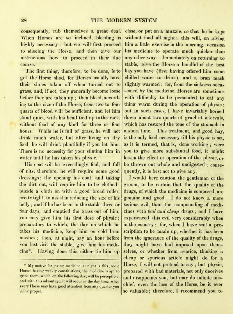 consequently, rub themselves a ji;reat deal. When Horses are so inclined, bleeding is highly nece!<sary : but we will first proceed to shoeing' the Horse, and then give our instructions how to proceed in their due course. The first thing, therefore, to be done, is to get the Horse shod, for Horses usually have their shoes taken off when turned out to grass, and, if not, they generally become loose before they are taken up ; then bleed, accord- ing to the size of the Horse, from two to four quarts of blood will be sufficient, and let him stand quiet, with his head tied up to the rack, without food of any kind for three or four hours. While he is full of grass, he will not drink much water, but after living on dry food, he will drink plentifully if you let him. There is no necessity for your stinting him in water until he has taken his physic. His coat will be exceedingly foul, and full of nits, therefore, he will require some good dressings; the opening his coat, and taking the dirt out, will require him to be clothed: buckle a cloth on with a good broad roller, pretty tight, to assist in reducing the size of his belly ; and if he has been in the stable three or four days, and emptied the grass out of him, you may give him his first dose of physic; preparatory to which, the day on which he takes his medicine, keep him on cold bran mashes ; then, at night, say an hour before you last visit the stable, give him his medi- cine*. Having done this, either tie him up * My motive for giving medicine at night is fhis; some Horses having weakly constitutions, the medicine is apt to gripe them, \vlii';h, on the following day, will be perceptible, and with this advantage, it will occur in the day time, when every Horse may have good attention from any quarter you t^ink proper. close, or put on a muzzle, so that he be kept without food all night; this will, on giving him a little exercise in the morning, occasion his medicine to operate much quicker than any other way. Immediately on returning to stable, give the Horse a handful of the best hay you have (iirst having offered him some chilled water to drink), and a bran mash slightly warmed ; for, from the sickness occa- sioned by the medicine. Horses are sometimes with difficulty to be persuaded to eat any thing warm during the operation of physic; but in such cases, I have invariably horned down about two quarts of gruel at intervals, which has restored the tone of the stomach in a short time. This treatment, and good hay, is the only food necessary till his physic is set, as it is termed, that is, done working; were you to give more substantial food, it might lessen the effect or operation of the pliysic, or be thrown out whole and undigested ; conse- quently, it is best not to give any. I would here caution the gentleman or the groom, to be certain that the quality of the drugs, of which the medicine is composed, are genuine and good. I do not know a more serious evil, than the compounding of medi- cines with bad and cheap drugs; and I have experienced this evil very considerably when in the country ; for, when I have sent a pre- scription to be made up, whether it has been from the ignorance of the quality of the drugs, they might have had imposed upon them- selves, or whether from avarice, thinking a cheap or spurious article might do for a Horse, f will not pretend to say ; but physic, prepared with bad materials, not only deceives and disappoints you, but may do infinite mis- chief, even tho loss of the Horse, be it ever so valuable; therefore, I recommend you to