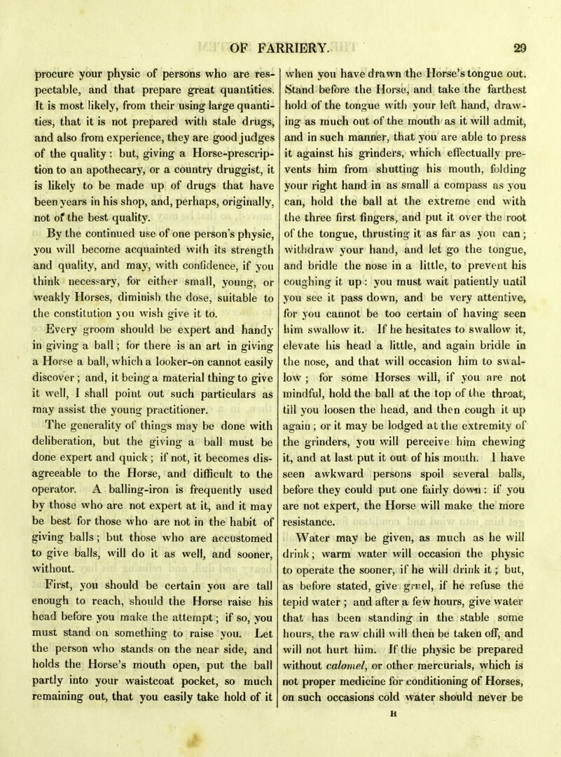procure your physic of persons who are res- pectable, and that prepare great quantities. It is most likely, from their using large quanti- ties, that it is not prepared with stale drugs, and also from experience, they are good judges of the quality: but, giving a Horse-prescrip- tion to an apothecary, or a country druggist, it is likely to be made up of drugs that have been years in his shop, and, perhaps, originally, not of the best quality. By the continued use of one person's physic, you will become acquainted with its strength and quality, and may, with confidence, if you think necessary, for either small, young, or weakly Horses, diminish the dose, suitable to the constitution you wish give it to. Every groom should be expert and handy in giving a ball; for there is an art in giving a Horse a ball, which a looker-on cannot easily discover; and, it being a material thing to give it well, I shall point out such particulars as may assist the young practitioner. The generality of things may be done with deliberation, but the giving a ball must be done expert and quick; if not, it becomes dis- agreeable to the Horse, and difficult to the operator. A balling-iron is frequently used by those who are not expert at it, and it may be best for those who are not in the habit of giving balls; but those who are accustomed to give balls, will do it as well, and sooner, without. First, you should be certain you are tall enough to reach, should the Horse raise his head before you make the attempt; if so, you must stand on something to raise you. Let the person who stands on the near side, and holds the Horse's mouth open, put the ball partly into your waistcoat pocket, so much remaining out, that you easily take hold of it when you have drawn the Horse's tongue out. Stand before the Horse, and take the farthest hold of the tongue with your left hand, draw- ing as much out of the mouth as it will admit, and in such manner, that you are able to press it against his grinders, which effectually pre- vents him from shutting his mouth, folding your right hand in as small a compass as you can, hold the ball at the extreme end with the three first fingers, and put it over the root of the tongue, thrusting it as far as you can; withdraw your hand, and let go the tongue, and bridle the nose in a little, to prevent liis coughing it up: you must wait patiently until you see it pass down, and be very attentive, for you cannot be too certain of having seen him swallow it. If he hesitates to swallow it, elevate his head a little, and again bridle in the nose, and that will occasion him to swal- low ; for some Horses will, if you are not mindful, hold the ball at the top of the throat, till you loosen the head, and then cough it up again ; or it may be lodged at the extremity of the grinders, you will perceive him chewing it, and at last put it out of his mouth. 1 have seen awkward persons spoil several balls, before they could put one fairly down: if you are not expert, the Horse will make the more resistance. Water may be given, as much as he will drink; warm water will occasion the physic to operate the sooner, if he will drink it; but, as before stated, give gruel, if he refuse the tepid water ; and after a fe w hours, give water that has been standing in the stable some hours, the raw chill will then be taken off, and will not hurt him. If the physic be prepared without calomel, or other mercurials, which is not proper medicine for conditioning of Horses, on such occasions cold water should never be H