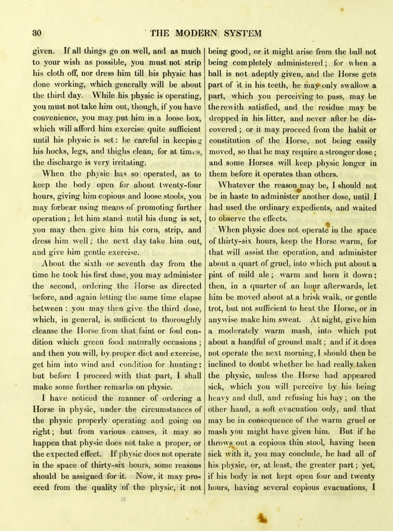 • THE MODERN SYSTEM 30 given. If all things go on well, and as much to your wish as possible, you must not strip his cloth off, nor dress him till his physic has done working, which generally will be about the third day. While his physic is operating, you must not take him out, though, if you have convenience, you may put him in a loose box, which will afford him exercise quite sufficient until his physic is set: be careful in keeping his hocks, legs, and thighs clean, for at time s, the discharge is very irritating. When the physic has so operated, as to keep the body open for about twenty-four hours, giving him copious and loose stools, you may forbear using means of promoting further operation ; let him stand until his dung is set, you may then give him his corn, strip, and dress him well; the next day take him out, and give him gentle exercise. About the sixth or seventh day from the time he took his first dose, you may administer the second, ordering the Horse as directed before, and again letting the same time elapse between : you may then give the third dose, which, in general, is. sufficient to thoroughly cleanse the Horse from that faint or foul con- dition which green food naturally occasions ; and then you will, by proper diet and exercise, get him into wind and condition for hunting: but before I proceed with that part, I shall make some further remarks on physic. I have noticed the manner of ordering a Horse in physic, under the circumstances of the physic properly operating and going on right; but from various causes, it may so happen that physic does not take a proper, or the expected effect. If physic does not operate in the space of thirty-six hours, some reasons should be assigned for it. Now, it may pro- ceed from the quality of the physic, it not being good, or it might arise from the ball not being completely administered; for when a ball is not adeptly given, and the Horse gets part of 'it in his teeth, he may-only swallow a part, which you perceiving to pass, may be therewith satisfied, and the residue may be dropped in his litter, and never after be dis- covered ; or it may proceed from the habit or constitution of the Horse, not being easily moved, so that he may require a stronger dose ; and some Horses will keep physic longer in them before it operates than others. Whatever the reason may be, I should not be in haste to administer another dose, until I had used the ordinary expedients, and waited to observe the effects. When physic does not operate in the space of thirty-six hours, keep the Horse warm, for that will assist the operation, and administer about a quart of gruel, into which put about a pint of mild ale; warm and horn it down; then, in a quarter of an hour afterwards, let him be moved about at a brisk walk, or gentle trot, but not sufficient to heat the Horse, or in anywise make him sweat. At night, give him a moderately warm mash, into which put about a handful of ground malt; and if it does not operate the next morning, I should then be inclined to doubt whether he had really taken the physic, unless the Horse had appeared sick, which you will perceive by his being heavy and dull, and refusing his hay; on the other hand, a soft evacuation only, and that may be in consequence of the warm gruel or mash you might have given him. But if he throws^ out a copious thin stool, having been sick with it, you may conclude, he had all of his physic, or, at least, the greater part; yet, if his body is not kept open four and twenty hours, having several copious evacuations, I 4