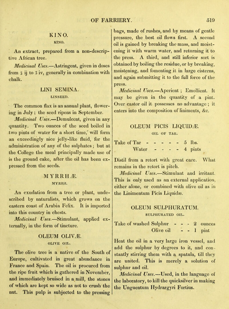 KINO. KINO. ' An extract, prepared from a non-descrip- tive African tree. Medicinal Uses.—Astringent, given in doses from 3 ij to 3 iv, generally in combination with chalk. LINI SEMINA. LINSEED. The common flax is an annual plant, flower- ing in July ; the seed ripens in September. Medicinal Uses.—Demulcent, given in any quantity. Two ounces of the seed boiled in two pints of water for a short time,' will form an exceedingly nice jelly-like fluid, for the administration of any of the sulphates; but at the College the meal principally made use of is the ground cake, after the oil has been ex- pressed from the seeds. MYRRHiE. MYRRH. An exudation from a tree or plant, unde- scribed by naturalists, which grows on the eastern coast of Arabia Felix. It is imported into this country in chests. Medicinal Uses.—Stimulant, applied ex- ternally, in the form of tincture. OLEUM OLIV^. OLIVE OIL. The olive tree is a native of the South of Europe, cultivated in great abundance in France and Spain. The oil is procured from the ripe fruit which is gathered in November, and immediately bruised in a mill, the stones of which are kept so wide as not to crush the nut. This pulp is subjected to the pressing bags, made of rushes, and by means of gentle pressure, the best oil flows first. A second oil is gained by breaking the mass, and moist- ening it with warm water, and returning it to the press. A third, and still inferior sort is obtained by boiling the residue, or by breaking, moistening, and fomenting it in large cisterns, and again submitting it to the full force of the press. Medicinal Uses.—Aperient ; Emollient. It may be given in the quantity of a pint. Over castor oil it possesses no advantage ; it enters into the composition of liniments, &c, OLEUM PICIS LIQUIDyE. OIL OF TAR. Take of Tar 5 lbs. Water - - - - 4 pints Distil from a retort with great care. What remains in the retort is pitch. Medicinal Uses.—Stimulant and irritant. This is only used as an external application, either alone, or combined with olive oil as in the Linimentum Picis Liquidae. OLEUM SULPHURATUM. SULPHURATED OIL. Take of washed Sulphur . - - 2 ounces Olive oil - - 1 pint Heat the oil in a very large iron vessel, and add the sulphur by degrees to it, and con - stantly stirring them with a spatula, till they are united. This is merely a solution of sulphur and oil. Medicinal Uses.—Used, in the language of the laboratory, to kill the quicksilver in making the Unguentum Hydrargyri Fortius.