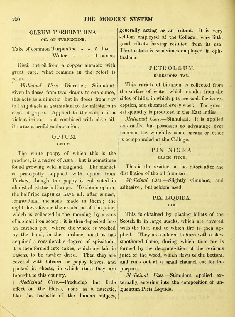 OLEUM TERIBINTHINA. OIL OF TURPENTINE, Take of common Turpentine - - 5 lbs. Water - - - 4 ounces Distil the oil from a copper alembic with great care, what remains in the retort is resin. Medicinal Uses.—-Diuretic ; Stimulant, given in doses from two drams to one ounce, this acts as a diuretic ; but in doses from I iv to A viij it acts as a stimulant to the intestines in cases of gripes. AppHed to the skin, it is a violent irritant; but combined with olive oil, it forms a useful embrocation. OPIUM. OPIUM. The white poppy of which this is the produce, is a native of Asia ; but is sometimes found growing wild in England. The market is principally supplied with opium from Turkey, though the poppy is cultivated in almost all states in Europe. To obtain opium, the half ripe capsules have all, after sunset, longitudinal incisions made in them; the night dews favour the exudation of the juice, which is collected in the morning by means of a small iron scoop ; it is then deposited into an earthen pot, where the whole is worked by the hand, in the sunshine, until it has acquired a considerable degree of spissitude, it is then formed into cakes, which are laid in basons, to be farther dried. Then they are covered with tobacco or poppy leaves, and packed in chests, in which state they are brought to this country. i Medicinal Uses.—Producing but little effect on the Horse, none as a narcotic, like the narcotic of the human subject. generally acting as an irritant. It is very seldom employed at the College; very little good effects having resulted from its use. The tincture is sometimes employed in oph- thalmia. PETROLEUM, BARBADOES TAR. This variety of bitumen is collected from the surface of water which exudes from the sides of hills, in which pits are sunk for its re- ception, and skimmed every week. The great- est quantity is produced in the East Indies. Medicinal Uses.—Stimulant. It is applied externally, but possesses no advantage over common tar, which by some means or other is compounded at the College. PIX NIGRA, BLACK PITCH. This is the residue in the retort after the distillation of the oil from tar. Medicinal Uses.—Slightly stimulant, and adhesive ; but seldom used. PIX LIQUIDA. TAR. This is obtained by placing-^ billets of the Scotch fir in large stacks, which are covered with the turf, and to which fire is then ap- plied. They are suffered to burn with a slow smothered flame, during which time tar is formed by the decomposition of the resinous juice of the wood, which flows to the bottom, and runs out at a small channel cut for the purpose. Medicinal Uses.—Stimulant applied ex- ternally, entering into the composition of un- guentum Picis Liquida.
