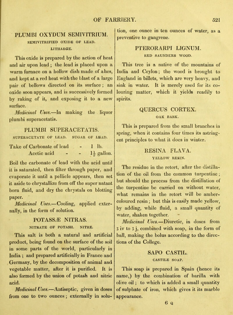 PLUMBI OXYDUM SEMIVITRIUM. SEMIVITRIFIED OXIDE OF LEAD. LITHARGE. This oxide is prepared by the action of heat and air upon lead ; the lead is placed upon a warm furnace on a hollow dish made of ahes, and kept at a red heat with the blast of a large pair of bellows directed on its surface ; an oxide soon appears, and is successively formed by raking of it, and exposing it to a new surface. Medicinal Uses.—In making the liquor plumbi superacetatis. PLUMBI SUPERACETATIS. SUPERACETATE OF LEAD. SUGAR OF LEAD. Take of Carbonate of lead - 1 lb. Acetic acid - - gallon. Boil the carbonate of lead with the acid until it is saturated, then filter through paper, and evaporate it until a pellicle appears, then set it aside to chrystallize from off the super natant born fluid, and dry the chrystals on blotting paper. Medicinal Uses.—Cooling, applied exter- nally, in the form of solution. POTASSyE NITRAS. NITRATE OF POTASH, NITRE. This salt is both a natural and artificial product, being found on the surface of the soil in some parts of the world, particularly in India ; and prepared artificially in France and Germany, by the decomposition of animal and vegetable matter, after it is purified. It is also formed by the union of potash and nitric acid. Medicinal Uses.—Antiseptic, given in doses from one to two ounces; externally in solu- tion, one ounce in ten ounces of water, as a preventive to gangrene. PTERORARPI LIGNUM. RED SAUNDERS WOOD. This tree is a native of the mountains of India and Ceylon; the wood is brought to England in billets, which are very heavy, and sink in water. It is merely used for its co- louring matter, which it yields readily to spirits, QUERCUS CORTEX. OAK BARK. This is prepared from the small branches in spring, when it contains four times its astring- ent principles to what it does in winter. RESINA FLAVA. YELLOW RESIN. The residue in the retort, after the distilla- tion of the oil from the common turpentine; but should the process from the distillation of the turpentine be carried on without water, what remains in the retort will be amber- coloured resin ; but this is easily made yellow, by adding, while fluid, a small quantity of water, shaken together. Medicinal Uses.—Diuretic, in doses from 3 iv to 3 j, combined with soap, in the form of ball, making the bolus according to the direc- tions of the College. SAPO CASTIL. CASTILE SOAP. This soap is prepared in Spain (hence its name,) by the combination of barilla with olive oil; to which is added a small quantity of sulphate of iron, which gives it its marble appearance. 6 Q