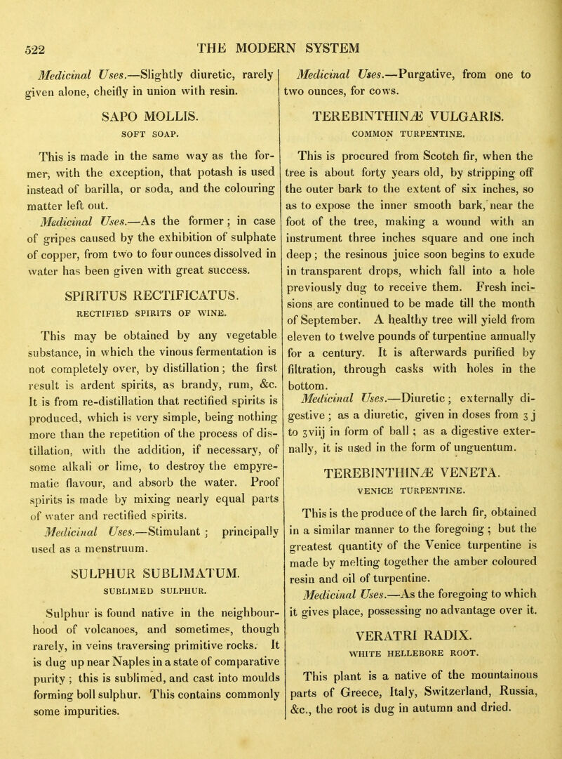 Medicinal Uses.—Slightly diuretic, rarely given alone, cheifly in union with resin. SAPO MOLLIS. SOFT SOAP. This is made in the same way as the for- mer, with the exception, that potash is used instead of barilla, or soda, and the colouring matter left out. Medicinal Uses.—As the former; in case of gripes caused by the exhibition of sulphate of copper, from two to four ounces dissolved in water has been given with great success. SPIRITUS RECTIFICATUS. RECTIFIED SPIRITS OF WINE. This may be obtained by any vegetable substance, in which the vinous fermentation is not completely over, by distillation; the first result is ardent spirits, as brandy, rum, &c. It is from re-distillation that rectified spirits is produced, which is very simple, being nothing more than the repetition of the process of dis- tillation, witli the addition, if necessary, of some alkali or lime, to destroy the empyre- matic flavour, and absorb the water. Proof spirits is made by mixing nearly equal parts of water and rectified spirits. 31edicinal Uses.—Stimulant ; principally used as a menstruum. SULPHUR SUBLIMATUM. SUBLIMED SULPHUR. Sulphur is found native in the neighbour- hood of volcanoes, and sometimes, though rarely, in veins traversing primitive rocks. It is dug up near Naples in a state of comparative purity ; this is sublimed, and cast into moulds forming boll sulphur. This contains commonly some impurities. Medicinal Uses.—Purgative, from one to two ounces, for cows. TEREBINTHINiE VULGARIS. COMMON TURPENTINE. This is procured from Scotch fir, when the tree is about forty years old, by stripping off the outer bark to the extent of six inches, so as to expose the inner smooth bark, near the foot of the tree, making a wound with an instrument three inches square and one inch deep ; the resinous juice soon begins to exude in transparent drops, which fall into a hole previously dug to receive them. Fresh inci» sions are continued to be made till the month of September, A healthy tree will yield from eleven to twelve pounds of turpentine annually for a century. It is afterwards purified by filtration, through casks with holes in the bottom. Medicinal Uses.—Diuretic ; externally di- gestive ; as a diuretic, given in doses from 3 j to 3viij in form of ball ; as a digestive exter- nally, it is used in the form of unguentum. TEREBINTHINyE VENETA. VENICE TURPENTINE. This is the produce of the larch fir, obtained in a similar manner to the foregoing ; but the greatest quantity of the Venice turpentine is made by melting together the amber coloured resin and oil of turpentine. Medicinal Uses.—As the foregoing to which it gives place, possessing no advantage over it. VERATRI RADIX. WHITE HELLEBORE ROOT. This plant is a native of the mountainous parts of Greece, Italy, Switzerland, Russia, &c., the root is dug in autumn and dried.