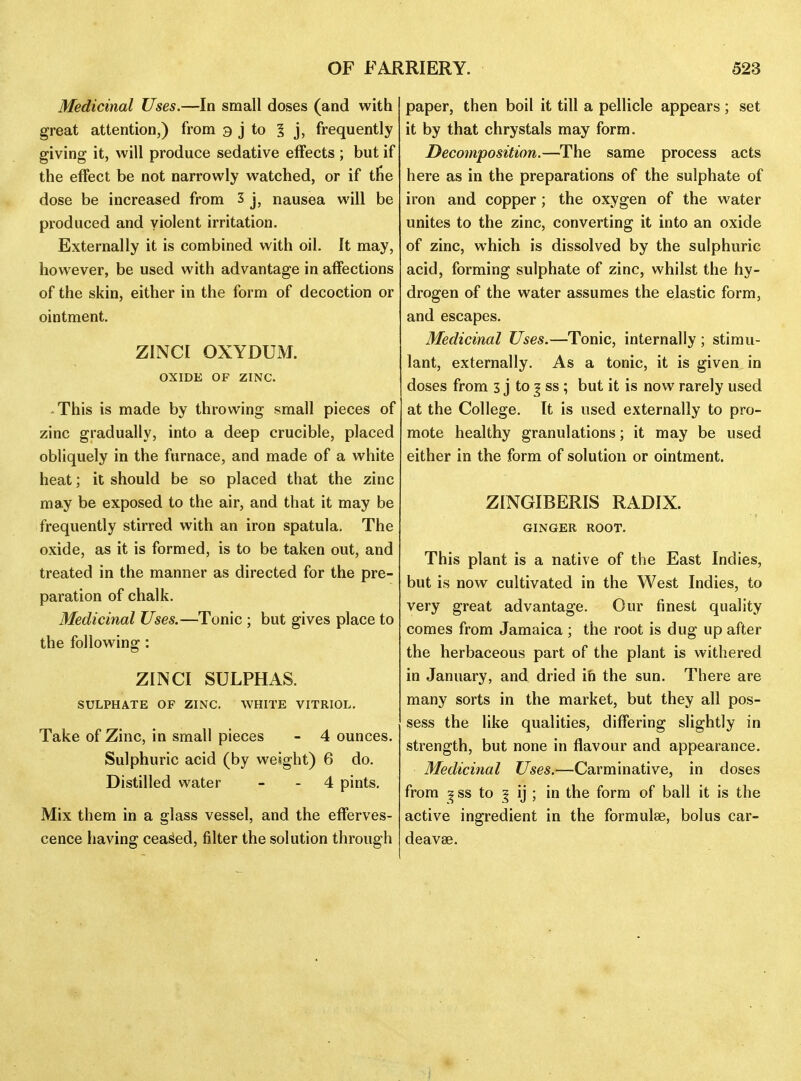 Medicinal Uses.—In small doses (and with great attention,) from 3 j to 1 j, frequently giving it, will produce sedative effects ; but if the effect be not narrowly watched, or if tlie dose be increased from 3 j, nausea will be produced and violent irritation. Externally it is combined with oil. It may, however, be used with advantage in affections of the skin, either in the form of decoction or ointment. ZINCI OXYDUM. OXIDE OF ZINC. • This is made by throwing small pieces of zinc gradually, into a deep crucible, placed obliquely in the furnace, and made of a white heat; it should be so placed that the zinc may be exposed to the air, and that it may be frequently stirred with an iron spatula. The oxide, as it is formed, is to be taken out, and treated in the manner as directed for the pre- paration of chalk. Medicinal Uses.—Tonic ; but gives place to the following: ZINCI SULPHAS. SULPHATE OF ZINC. WHITE VITRIOL. Take of Zinc, in small pieces - 4 ounces. Sulphuric acid (by weight) 6 do. Distilled water - - 4 pints. Mix them in a glass vessel, and the efferves- cence having ceased, filter the solution through paper, then boil it till a pellicle appears; set it by that chrystals may form. Decomposition.—The same process acts here as in the preparations of the sulphate of iron and copper ; the oxygen of the water unites to the zinc, converting it into an oxide of zinc, which is dissolved by the sulphuric acid, forming sulphate of zinc, whilst the hy- drogen of the water assumes the elastic form, and escapes. Medicinal Uses.—Tonic, internally ; stimu- lant, externally. As a tonic, it is given in doses from 3 j to j ss ; but it is now rarely used at the College, [t is used externally to pro- mote healthy granulations; it may be used either in the form of solution or ointment. ZINGIBERIS RADIX. GINGER ROOT. This plant is a native of the East Indies, but is now cultivated in the West Indies, to very great advantage. Our finest quality comes from Jamaica ; the root is dug up after the herbaceous part of the plant is withered in January, and dried in the sun. There are many sorts in the market, but they all pos- sess the like qualities, differing slightly in strength, but none in flavour and appearance. Medicinal Uses.—Carminative, in doses from ^ ss to 5 ij ; in the form of ball it is the active ingredient in the formulae, bolus car- deavse.