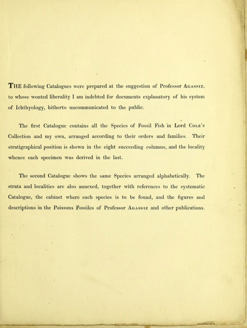 The following Catalogues were prepared at the Suggestion of Professor Agassiz, to whose wonted liberality I am indebted for documents explanatory of his system of Ichthyology, hitherto uncommunicated to the public. The first Catalogue contains all the Species of Fossil Fish in Lord Cole's Collection and my own, arranged according to their Orders and families. Their stratigraphical position is shown in the eight succeeding columns, and the locality whence each specimen was derived in the last. The second Catalogue shows the same Species arranged alphabetically. The strata and localities are also annexed, together with references to the systematic Catalogue, the cabinet where each species is to be found, and the figures and descriptions in the Poissons Fossiles of Professor Agassiz and other publications. !jT»''*<jfir'mii»i|i rf°l>r ri'Wii'i ' Iii iW^' l lH'HllllilVTil I TüH-|i