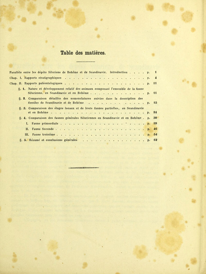 I Table des matieres. Parallele entre les depots Silniiens de Boheme et de Scandinavie. Introduction . . . . p. 1 Chap. I. Rapports stratigraphiques p. 4 Chap. II. Rapports paleontologiques , , p. 11 §. 1. Natura et developpement relatif des animaux composant l'ensemble de la faune Silurienne, en Scandinavie et en Boheme p. 11 §, 2. Comparaison detaillee des nomenclatures suivies dans la description des fossiles de Scandinavie et de Boheme p. 15 §. 3. Comparaison des etages locaux et de lenrs faunes partielles, en Scandinavie et en Boheme p. 24 §. 4. Comparaison des faunes generales Siluriennes en Scandinavie et en Boheme . p. 30 I. Faune primordiale p. 39 II. Faune Seconde p. 46 III. Faune troisieme p. 54 §. 5. Resume et conclusions gene'rales p. 62 «asoOOOOOOOOOOOooe«